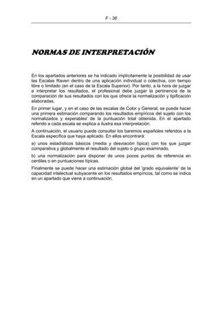 F - 36
NORMAS DE INTERPRETACIÓN
En los apartados anteriores se ha indicado implícitamente la posibilidad de usar
las Escalas Raven dentro de una aplicación individual o colectiva, con tiempo
libre o limitado (en el caso de la Escala Superior). Por tanto, a la hora de juzgar
e interpretar los resultados, el profesional debe juzgar la pertinencia de la
comparación de sus resultados con los que ofrece la normalización y tipificación
elaboradas.
En primer lugar, y en el caso de las escalas de Color y General, se puede hacer
una primera estimación comparando los resultados empíricos del sujeto con los
normalizados y esperables' de la puntuación total obtenida. En el apartado
referido a cada escala se explica a ilustra esa interpretación.
A continuación, el usuario puede consultar los baremos españoles referidos a la
Escala específica que haya aplicado. En ellos encontrará:
a) unos estadísticos básicos (media y desviación típica) con los que juzgar
comparativa y globalmente el resultado del sujeto o grupo examinado.
b) una normalización para disponer de unos pocos puntos de referencia en
centiles o en puntuaciones típicas.
Finalmente se puede hacer una estimación global del 'grado equivalente' de la
capacidad intelectual subyacente en los resultados empíricos, tal como se indica
en un apartado que viene a continuación.
 