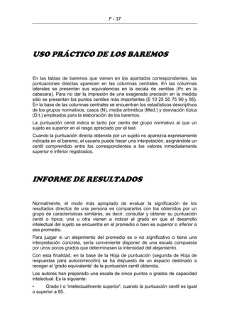 F - 37
USO PRÁCTICO DE LOS BAREMOS
En las tablas de baremos que vienen en los apartados correspondientes, las
puntuaciones directas aparecen en las columnas centrales. En las columnas
laterales se presentan sus equivalencias en la escala de centiles (Pc en la
cabecera). Para no dar la impresión de una exagerada precisión en la medida
sólo se presentan los puntos centiles más importantes (5 10 25 50 75 90 y 95).
En la base de las columnas centrales se encuentran los estadísticos descriptivos
de los grupos normativos, casos (N), media aritmética (Med.) y desviación típica
(D.t.) empleados para la elaboración de los baremos.
La puntuación centil indica el tanto por ciento del grupo normativo al que un
sujeto es superior en el rasgo apreciado por el test.
Cuando la puntuación directa obtenida por un sujeto no aparezca expresamente
indicada en el baremo, el usuario puede hacer una interpolación, asignándole un
centil comprendido entre los correspondientes a los valores inmediatamente
superior e inferior registrados.
INFORME DE RESULTADOS
Normalmente, el modo más apropiado de evaluar la significación de los
resultados directos de una persona es compararlos con los obtenidos por un
grupo de características similares, es decir, consultar y obtener su puntuación
centil o típica; una u otra vienen a indicar el grado en que el desarrollo
intelectual del sujeto se encuentra en el promedio o bien es superior o inferior a
ese promedio.
Para juzgar si un alejamiento del promedio es o no significativo o tiene una
interpretación concreta, sería conveniente disponer de una escala compuesta
por unos pocos grados que determinasen la intensidad del alejamiento.
Con esta finalidad, en la base de la Hoja de puntuación (segunda de Hoja de
respuestas para autocorrección) se ha dispuesto de un espacio destinado a
recoger el 'grado equivalente' de la puntuación centil obtenida.
Los autores han preparado una escala de cinco puntos o grados de capacidad
intelectual. Es la siguiente:
• Grado I o 'intelectualmente superior', cuando la puntuación centil es igual
o superior a 95.
 