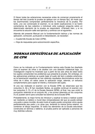 C - 2
O Hacer todas las aclaraciones necesarias antes de comenzar propiamente el
tiempo del test (cuando la prueba se aplique con un tiempo fijo), de modo que
los examinandos comprendan perfectamente la mecánica de la prueba. Por
tanto, una vez comenzado el examen, no se darán explicaciones ni se harán
comentarios de tipo colectivo o individual; ante cualquier pregunta sobre un
determinado elemento de la prueba se responderá: «Piénselo bien, y si no
encuentra la solución salte ese ejercicio y continúe con el siguiente».
Además del presente Manual con la fundamentación teórica y las normas de
aplicación, corrección, puntuación e interpretación, se necesitan:
— Cuadernillo Escala de Color (CPM).
— Hoja de respuestas para autocorrección específica.
NORMAS ESPECÍFICAS DE APLICACIÓN
DE CPM
Como se ha indicado en la Fundamentación teórica esta Escala fue diseñada
para el examen de niños o de adultos con una dotación intelectual baja. La
investigación original ha mostrado que a partir de los seis años de edad todos
los sujetos comprenden los problemas que presenta la prueba. Sin embargo, en
las aplicaciones prácticas se puede bajar el suelo del test a edades anteriores;
en la baremación española se han obtenido resultados discriminativos entre los
niños de 4 años; en estos casos la aplicación exige, además, un esfuerzo
complementario para captar el interés y motivación del sujeto.
Si una vez realizado el examen con la Escala CPM, se observase que los
conjuntos A, Ab y B han resultado fáciles, es posible continuar el examen con
los conjuntos C, D y E de la Escala General (SPM); al final, hay que omitir la
puntuación obtenida en el conjunto Ab, y los puntos obtenidos en los conjuntos
A a E pueden servir para consultar los baremos de la Escala SPM.
Probablemente, la mejor forma de introducir y explicar la tarea a realizar puede
ser mediante un tablero o mural (tipo rompecabezas) del que se puede extraer
una parte o pieza movible; de este modo el sujeto puede comprobar cómo ajusta
perfectamente esa parte y no otras que, teniendo la misma forma exterior, no
contienen el dibujo requerido. Si todos los elementos de la Escala estuviesen
construidos en láminas o tableros, la prueba podría ser aplicada a personas de
muy distintas culturas.
 