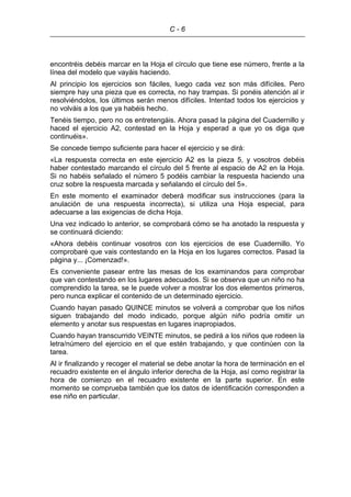 C - 6
encontréis debéis marcar en la Hoja el círculo que tiene ese número, frente a la
línea del modelo que vayáis haciendo.
Al principio los ejercicios son fáciles, luego cada vez son más difíciles. Pero
siempre hay una pieza que es correcta, no hay trampas. Si ponéis atención al ir
resolviéndolos, los últimos serán menos difíciles. Intentad todos los ejercicios y
no volváis a los que ya habéis hecho.
Tenéis tiempo, pero no os entretengáis. Ahora pasad la página del Cuadernillo y
haced el ejercicio A2, contestad en la Hoja y esperad a que yo os diga que
continuéis».
Se concede tiempo suficiente para hacer el ejercicio y se dirá:
«La respuesta correcta en este ejercicio A2 es la pieza 5, y vosotros debéis
haber contestado marcando el círculo del 5 frente al espacio de A2 en la Hoja.
Si no habéis señalado el número 5 podéis cambiar la respuesta haciendo una
cruz sobre la respuesta marcada y señalando el círculo del 5».
En este momento el examinador deberá modificar sus instrucciones (para la
anulación de una respuesta incorrecta), si utiliza una Hoja especial, para
adecuarse a las exigencias de dicha Hoja.
Una vez indicado lo anterior, se comprobará cómo se ha anotado la respuesta y
se continuará diciendo:
«Ahora debéis continuar vosotros con los ejercicios de ese Cuadernillo. Yo
comprobaré que vais contestando en la Hoja en los lugares correctos. Pasad la
página y... ¡Comenzad!».
Es conveniente pasear entre las mesas de los examinandos para comprobar
que van contestando en los lugares adecuados. Si se observa que un niño no ha
comprendido la tarea, se le puede volver a mostrar los dos elementos primeros,
pero nunca explicar el contenido de un determinado ejercicio.
Cuando hayan pasado QUINCE minutos se volverá a comprobar que los niños
siguen trabajando del modo indicado, porque algún niño podría omitir un
elemento y anotar sus respuestas en lugares inapropiados.
Cuando hayan transcurrido VEINTE minutos, se pedirá a los niños que rodeen la
letra/número del ejercicio en el que estén trabajando, y que continúen con la
tarea.
Al ir finalizando y recoger el material se debe anotar la hora de terminación en el
recuadro existente en el ángulo inferior derecha de la Hoja, así como registrar la
hora de comienzo en el recuadro existente en la parte superior. En este
momento se comprueba también que los datos de identificación corresponden a
ese niño en particular.
 