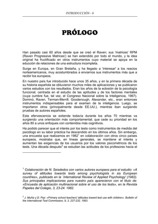 INTRODUCCIÓN - 6
PRÓLOGO
Han pasado casi 60 años desde que se creó el Raven; sus 'matrices' RPM
(Raven Progressive Matrices') se han extendido por todo el mundo, y la idea
original ha fructificado en otros instrumentos cuyo material se apoya en la
educción de relaciones de una estructura incompleta.
Surge en Europa, en Gran Bretaña, y ha llegado a 'interesar' a los reacios
norteamericanos, muy acostumbrados a enviarnos sus instrumentos más que a
recibir los europeos.
En nuestro país fue introducido hace unos 35 años, y en la primera década de
su historia española se obtuvieron muchos miles de aplicaciones y se publicaron
varios estudios con los resultados. Eran los años de la eclosión de la psicología
funcional, centrada en el estudio de las aptitudes y de los factores mentales
(cuya cumbre fue, tal vez, el Congreso Nacional sobre la Inteligencia, 1967).
Dominó, Raven, Terman-Merrill, Goodenough, Alexander, etc., eran entonces
instrumentos indispensables para el examen de la inteligencia. Luego, se
importaron otros (principalmente desde EE.UU.), mientras iban surgiendo
pruebas de autores españoles.
Esta efervescencia se extiende todavía durante los años 70 mientras va
surgiendo una orientación más comportamental, que cede su prioridad en los
años 80 a unos enfoques con contenidos más cognitivos.
Ha podido parecer que el interés por los tests como instrumentos de medida del
psicólogo en su labor práctica ha descendido en los últimos años. Sin embargo,
una encuesta que realizamos en 19821
en colaboración con otros cinco países
europeos, mostraba que, en líneas generales, se mantiene el interés y
aumentan las exigencias de los usuarios por los valores psicométricos de los
tests. Una década después2
se estudian las actitudes de los profesores hacia el
1
Colaboración de N. Seisdedos con varios autores europeos para el estudio: «A
survey of attitudes towards tests among psychologists in sis European
countries», publicado en la `International Review of Applied Psychology' (1982).
Sus principales implicaciones para nuestro país aparecieron con el titulo de:
«Encuesta de aplicación multinacional sobre el uso de los tests», en la Revista
Papeles del Colegio, 3, 23-24. 1982.
2
J. Muñiz y D. Paz: «Primary school teachers' attitudes toward test use with children». Bulletin of
the International Test Commission, 9, 3, 227-232, 1993.
 