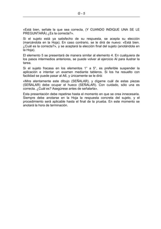 G - 5
«Está bien, señale la que sea correcta, (Y CUANDO INDIQUE UNA SE LE
PREGUNTARÁ) ¿Es la correcta?».
Si el sujeto está ya satisfecho de su respuesta, se acepta su elección
(marcándola en la Hoja). En caso contrario, se le dirá de nuevo: «Está bien.
¿Cuál es la correcta?», y se aceptará la elección final del sujeto (anotándola en
la Hoja).
El elemento 5 se presentará de manera similar al elemento 4. En cualquiera de
los pasos intermedios anteriores, se puede volver al ejercicio Al para ilustrar la
tarea.
Si el sujeto fracasa en los elementos 1° a 5°, es preferible suspender la
aplicación e intentar un examen mediante tableros. Si los ha resuelto con
facilidad se puede pasar al A6, y únicamente se le dirá:
«Mire atentamente este dibujo (SEÑALAR), y dígame cuál de estas piezas
(SEÑALAR) debe ocupar el hueco (SEÑALAR). Con cuidado, sólo una es
correcta. ¿Cuál es? Asegúrese antes de señalarla».
Esta presentación debe repetirse hasta el momento en que se crea innecesaria.
Siempre debe anotarse en la Hoja la respuesta concreta del sujeto, y el
procedimiento será aplicable hasta el final de la prueba. En este momento se
anotará la hora de terminación.
 