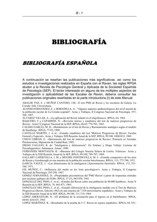 B - 1
BIBLIOGRAFÍA
BIBLIOGRAFÍA ESPAÑOLA
A continuación se reseñan las publicaciones más significativas, así como los
estudios e investigaciones realizados en España con el Raven, las siglas RPGA
aluden a la Revista de Psicología General y Aplicada de la Sociedad Española
de Psicología (SEP). El lector interesado en alguno de los múltiples aspectos de
investigación o aplicabilidad de las Escalas de Raven, debería consultar las
publicaciones originales reseñadas en la parte introductoria (I) de este Manual.
ABALDE PAZ, E. y MUÑOZ CANTERO, J.M.: El test PMS de Raven y los escolares de Galicia. La
Coruña: Edit. Universitaria.
ALONSO-FERNÁNDEZ, F. y BOBADILLA, A.: "Algunos aspectos epidemiológicos del nivel mental de
la población escolar de La Coruña (capital)". Actas y Trabajos, II Congreso Nacional de Psicología, 557-
566, 1967.
ÁLVAREZ VILLAR, A.: «La aplicación del Raven infantil en el oligofrénico». RPGA, 64, 1962.
BAQUERO, F y CAPARRÓS, N.: «Revisión teórica y estadística del test de matrices progresivas de
Raven». Actas I Congreso Nacional de la SEP, RPGA, 68-69, 779-782, 1963.
CALERO GARCÍA, M. D.: «Rendimiento en el test de Raven y Razonamiento analógico según el modelo
de Sternberg». RPGA, 77-82, 1988.
CASTILLO MARTÍN, J. et al.: «Estudio estadístico del test 'Matrices Progresivas de Raven', Escalas
General y Especial». Actas y Trabajos XIII Reunión Anual de la SEP, RPGA, 99/100, 10041013, 1969.
CHICO LIBRAN, E.: «Baremación del test de matrices progresivas de Raven». Ponencia en Jornadas
Penitenciarias, Diputación de Ciudad Real, 1985.
DIEGO VALLEJO, R. de: "Inteligencia y delincuencia". En Jiménez y Diego Vallejo: Lecturas de
Psicodiagnóstico. Salamanca: Aman', 1990.
FERRANDIS MONTAGUD, R.: «Baremos del Colegio Nuestra Señora de Loreto, Valencia». Actas y
Trabajos de la XIII Reunión Anual de la SEP, RPGA, 99/100, 789-797, 1969.
GALLART CAPDEVILLA, J. M. y MESTRE FONTDEVILLA, M. J.: «Estudio comparativo de los tests
de Raven y Goodenough en una muestra de la población escolar barcelonesa», RPGA, 113, 777-790, 1971.
GARCÍA YAGUE, J.: «Las dimensiones de la inteligencia (Aproximación factorial)». RPGA, 112, 521-
544, 1971.
GIL MUÑOZ, C.: «Influencia del medio en los 'tests psicológicos'». Actas y Trabajos, II Congreso
Nacional de Psicología, 293-299, 1967.
GÓMEZ FERNÁNDEZ, D.: «Propiedades psicométricas del 'PMC-Raven' a partir de respuestas emitidas
por escolares gallegos de EGB». RPGA, 37 (5), 943-956, 1982.
GONZÁLEZ DEL PINO, C. et al.: «Estudio del Raven sobre una población de 80.000 hombres». Actas X
Reunión de la SEP, RPGA, 78, 465-471, 1965.
GONZÁLEZ DEL PINO, C. et al.: «Estudio diferencial de la inteligencia medida con el Test de Matrices
Progresivas (Raven, Edición 1962) en una muestra de 7.524 universitarios españoles». Actas y Trabajos de
la XIII Reunión Anual de la SEP, RPGA, 99/100, 711-719, 1969.
LÓPEZ ABERASTURI, N.: «El problema de la orientación para el ingreso en el bachillerato». RPGA,
68/69, 624-635, 1963.
LÓPEZ MARTÍNEZ, R.: «Resultados de la prueba de J. C. Raven en sujetos españoles». RPGA, 64, 851-
 