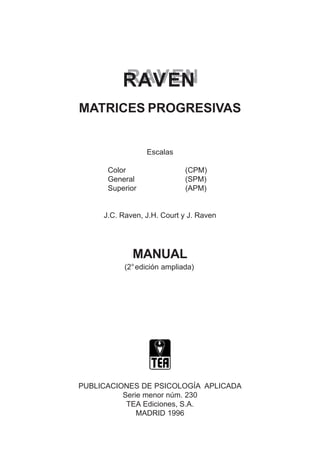 RAVEN
RAVEN
MATRICES PROGRESIVAS
Escalas
Color (CPM)
General (SPM)
Superior (APM)
J.C. Raven, J.H. Court y J. Raven
MANUAL
(2°edición ampliada)
PUBLICACIONES DE PSICOLOGÍA APLICADA
Serie menor núm. 230
TEA Ediciones, S.A.
MADRID 1996
 