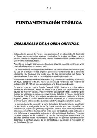 F - 1
FUNDAMENTACIÓN TEÓRICA
DESARROLLO DE LA OBRA ORIGINAL
Esta parte del Manual del Raven (con paginación F en adelante) está destinada
a ofrecer los fundamentos teóricos y aplicados de la obra de Raven y sus
escalas, desde sus aspectos teóricos básicos hasta el material para la aplicación
y el informe de los resultados.
Además, se incluyen apartados destinados a algunos estudios extranjeros y los
realizados hace años en nuestro país.
Los tests de Matrices Progresivas de Raven se desarrollaron inicialmente para
su uso en el estudio de los orígenes genéticos y ambientales de la conducta
inteligente. Su finalidad era medir uno de los componentes del factor 'g'
identificado por Spearman, la capacidad de educción de relaciones.
Nacieron en la mitad de la década de los 30 y tuvieron una revisión y tipificación
en 1938, conocida como PM 1938; las sucesivas revisiones han recibido las
siglas de PM-47, PM-56, etc. que aludían a una determinada Escala.
En primer lugar se creó la Escala General (SPM), destinada a cubrir todo el
ámbito de aplicabilidad, desde los niños o los sujetos con baja dotación a los
adultos de dotación elevada. Posteriormente, esta aplicabilidad se extendió para
facilitar su utilización a sujetos de nivel inferior (adultos o niños), mediante la
Escala de Color (CPM), o a sujetos de dotación elevada, mediante la Escala
Superior (APM); la primera estaba destinada a quienes en la General ocupaban
el primer cuartil y la segunda a quienes en la SPM ocupaban el último cuartil.
Ha surgido bastante confusión a partir del solape del contenido del significado
de los términos inteligencia, factor 'g', capacidad de educción, capacidad de
reproducción, capacidad general y capacidad para la resolución de problemas.
El desconocimiento de las relaciones entre estos conceptos básicos ha llevado a
una defectuosa e inapropiada aplicación e interpretación de los tests. Por estas
razones, aunque sin la pretensión de una lección magistral universitaria que
dejamos para los doctos responsables, algunos de los párrafos siguientes están
destinados a clarificar algunos de los conceptos por su relación e implicación en
las Escalas de Raven.
 