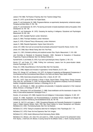 B - 6
Jackson, P.W (1986). The Practice of Teaching. New York: Teachers College Press.
Jacobs, P.I. (1977). Up the IQ! New York: Wyden Books.
Jacobs, P.I. and Vandeventer, M. (1968). Progressive Matrices: an experimental, developmental, nonfactorial analysis.
Perceptual and Motor Skills, 27, 759 - 766.
Jacobs, P.I. and Vandeventer, M. (1971). The learning and transfer of double-classification skills by first graders. Child
Development, 42, 149 - 159.
Jacobs, P.I. and Vandeventer, M. (1972). Evaluating the teaching of intelligence. Educational and Psychological
Measurement, 32, 235 - 248.
Jaques, E. (1961). Equitable Payment. London: Heinemann.
Jaques, E. (1964). Time-Span Handbook. London: Heinemann.
Jaques, E. (1976). A General Theory of Bureaucracy. London: Heinemann.
Jaques, E. (1989). Requisite Organization. Virginia: Cason Hall and Co.
Jensen, A.R. (1969). How much can we boost IQ and scholastic achievement? Havard Ed. Review, Vol.39, l- 123.
Jensen, A.R. (1980). Bias in Mental Testing. New York: Free Press.
Jepson, V.L. (1951). Scholastic proficiency and vocational success. Educ. Psycho. Measurement, 11, 616 - 628.
Joint Committee on Standards for Educational Evaluation. (1981). Standards for Evaluations of Educational.
Programmes, Projects and Materials. New York: McGraw Hill Book Co.
Karmiloff-Smith, A. and Inhelder, B. (1975). If you want to get ahead get a theory. Cognition, 3, 195 - 212.
Kenrick, D.T. and Funder, D.C. (1988). Profiting from controversy: Lessons from the person-situation debate.
American Psychologist, 43, 23 - 34.
Kinsey, A.C. (1948). Sexual Behaviour in the Human Male. New York: Saunders.
Kirton, M.J. (1980). Adapters and innovators in organisations. Human Relations, 33, 213 - 224.
Klemp, G.O., Munger, M.T. and Spencer, L.M. (1977). An Analysis of Leadership and Management Competencies of
Commissioned and Non-Commissioned Naval Officers in the Pacific and Atlantic Fleets. Boston: McBer.
Kohn, M.L. (1959). Social class and parental values. Amer. J. Sociol., 64, 337 - 351.
Kohn, M.L. (1977). Class and Conformity: A Study in Values, Second Edition. Chicago Illinois: Chicago University
Press. Kohn, M.L. and Schooler, C. (1978). The reciprocal effects of the substantive complexity of work and intellectual
flexibility: A longitudinal assessment. American J. of Sociology, 84, 24 - 52.
Kohn, M.L. and Schooler, C. (1982). Job conditions and personality: A longitudinal assessment of their reciprocal
effects. American J. of Sociology, 87, 1257 - 86.
Kohn, M.L., Slomczynski, K.M. and Schoenbach, C. (1986). Social stratification and the transmission of values in the
family: A cross-national assessment. Sociological Forum, 1.
Kranzler, J.H. and Jensen, A.R. (1989). Inspection time and intelligence: A meta-analysis. Intelligence, 13, 329 - 347.
Lempert, W. (1986). Sozialisation und Personlicckeitsbildung in beruflichen Schulen, dargestellt am Beispiel der
Entwicklung moralischer Orientierung. Die berufsbildende Schule, 38, 148 -160.
Lempert, W., Hoff, E.H. and Lappe, L. (1990). Occupational Biography and Personality Development: A Longitudinal
Study of Skilled Industrial Workers. Berlin, FRG: Max Planck Institute for Human Development and Education.
McClelland, D.C. (1961). The Achieving Society. New York: Van Nostrand.
McClelland, D.C. (1973). Testing for competence rather than for 'intelligence'. Amer. Psychologist, 28, 1 - 14.
McClelland, D.C. (1975). Power: the Inner Experience. New York: Irvington.
McClelland, D.C. (1978). Guide to Behavioural Event Interviewing. Boston: McBer.
McClelland, D.C, Atkinson, J.W., Clark, R.A. and Lowell, E.L. (1958). A scoring manual for the achievement motive:
R.W. Heynes, J. Veroff and J.W. Atkinson, A scoring manual for the affiliation motive: J. Veroff, A scoring manual for
 