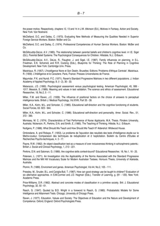 B - 7
the power motive. Respectively, chapters 12, 13 and 14 in J.W. Atkinson (Ed.), Motives in Fantasy, Action and Society.
New York: Van Nostrand.
McClelland, D.C. and Dailey, C. (1973). Evaluating New Methods of Measuring the Qualities Needed in Superior
Foreign Service Workers. Boston: McBer and Co.
McClelland, D.C. and Dailey, C. (1974). Professional Competencies of Human Service Workers. Boston: McBer and
Co.
McGillicuddy-DeLisi, A.V. (1985). The relationship between parental beliefs and children's cognitive level. in I.E. Sigel
(Ed.), Parental Belief Systems: The Psychological Consequences for Children. Hillsdale, N.J.: Erlbaum.
McGillicuddy-DeLisi, A.V., DeLisi, R., Flaugher, J. and Sigel, I.E. (1987). Family influences on planning. in S.L.
Friedman, E.K. Scholnick and R.R. Cocking (Eds.), Blueprints for Thinking: The Role of Planning in Cognitive
Development. New York: Cambridge Univ. Press.
Maistriaux, R. (1957). L'Incelligence Noire et Son Destin. Bruxelles: Editions 'Problems d'Afrique Centrale'. Maistriaux.
R. (1959). L'Intelligence et le Caractere. Paris, France: Presses Universitaires de France.
Majumdar, P.K. and Nundi. P.C. (1971). Raven's Standard Progressive Matrices in two different populations. J. Indian
Academy of Applied Psychology, 8, (l - 2), 30 - 33.
Matarazzo, J.D. (1990). Psychological assessment versus psychological testing. American Psychologist, 45, 999 -
1017. Messick, S. (1989). Meaning and values in test validation: The science and ethics of assessment. Educational
Researcher, 18, No.2, 5 - 11.
Miller, F.M. and Raven, J.C. (1939). The influence of positional factors on the choice of answers to perceptual
intelligence tests. British J. Medical Psychology, Vol.XVIII, Part 35 - 39.
Miller, K.A., Kohn, M.L. and Schooler, C. (1985). Educational self-direction and the cognitive functioning of students.
Social Forces, 63. 923 - 944.
Miller, K.A., Kohn, M.L. and Schooler, C. (1986). Educational self-direction and personality. Amer. Social. Rev., 51,
372 - 390.
Morresey, M. C. (1974). Characteristics of Test Performance of Nurse Applicants. M.A. Thesis. Flinders University,
Australia. Nickerson, R., Perkins, D.N. and Smith, E. (1985). The Teaching of Thinking. Hillside, N.J.: Erlbaum.
Nuttgens, P. (1988). What Should We Teach and How Should We Teach It? Aldershot: Wildwood House.
Ombredane, A. and Robaye, F. (1953). Le probleme de l'epuration des resultats des tests d'intelligence etudie sur le
Matrix-couleur. Comparaison des techniques de reduplication et d 'explicitation. Bulletin du Centre d'Etudes et
Recherches Psycho-techniques, 4. 3 - 17.
Payne, R.W. (1962). An object classification test as a measure of over inclusiveness thinking in schizophrenic patents.:
British J. Social and Clinical Psychology, 1, 213 - 221.
Perkins, D.N. and Saloman, G. (1989). Are cognitive skills context-bound? Educational Researcher, 18, No.1, 16 - 25.
Petersen, L. (1971). An Investigation into the Applicability of the Norms Associated with the Standard Progressive
Matrices and the Mill Hill Vocabulary Scale for Modern Australian Testees. Honours Thesis, University of Adelaide,
Australia.
Plomin, R. (1989). Enviroment and genes. American Psychologist, Vol.44, No.2, 105 - 111.
Pressley, M., Snuder, B.L. and Cariglia-Bull, T. (1987). How can good strategy use be taught to children? Evaluation of
six alternative approaches. in S.M.Cormier and J.D. Hagman (Eds.), Transfer of Learning, g, (81 - 120). New York:
Academic Press.
Price-Williams, D.R. (1962). Abstract and concrete modes of classification in a primitive society. Brit. J. Educational
Psychology, 32, 50 - 61.
Rasch, G. (1947). Quoted by B.D. Wright in a foreword to Rasch, G. (1980). Probabalistic Models for Some
Intelligence and Attainment Tests. Chicago, University of Chicago Press.
Raven, J. (1977). Education, Values and Society: The Objectives of Education and the Nature and Development of
Competence. Oxford, England: Oxford Psychologists Press.
 