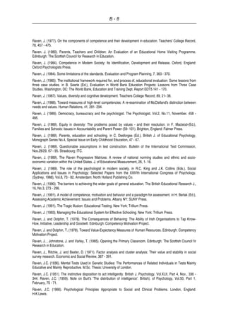 B - 8
Raven, J. (1977). On the components of competence and their development in education. Teachers' College Record,
78, 457 - 475.
Raven. J. (1980). Parents, Teachers and Children: An Evaluation of an Educational Home Visiting Programme.
Edinburgh: The Scottish Council for Research in Education.
Raven, J. (1984). Competence in Modem Society: Its Identification, Development and Release. Oxford, England:
Oxford Psychologists Press.
Raven, J. (1984). Some limitations of the standards. Evaluation and Program Planning, 7, 363 - 370.
Raven, J. (1985). The institutional framework required for, and process of, educational evaluation: Some lessons from
three case studies. in B. Searle (Ed.), Evaluation in World Bank Education Projects: Lessons from Three Case
Studies. Washington, DC: The World Bank, Education and Training Dept. Report EDT5 141 - 170.
Raven, J. (1987). Values, diversity and cognitive development. Teachers College Record, 89, 21- 38.
Raven, J. (1988). Toward measures of high-level competencies: A re-examination of McClelland's distinction between
needs and values. Human Relations, 41, 281- 294.
Raven, J. (1989). Democracy, bureaucracy and the psychologist. The Psychologist, Vol,2, No.11, November, 458 -
466.
Raven, J. (1989). Equity in diversity: The problems posed by values - and their resolution. in F. Macleod-(Ed.),
Families and Schools: Issues in Accountability and Parent Power (59- 101). Brighton, England: Falmer Press.
Raven, J. (1989). Parents, education and schooling. in C. Desforges (Ed.), British J. of Educational Psychology,
Monograph Series No.4, Special Issue on Early Childhood Education, 47 - 67.
Raven, J. (1989). Questionable assumptions in test construction. Bulletin of the International Test Commission,
Nos.28/29, 67 - 95. Strasbourg: ITC.
Raven, J. (1989). The Raven Progressive Matrices: A review of national norming studies and ethnic and socio-
economic variation within the United States. J. of Educational Measurement, 26, 1- 16.
Raven, J. (1989). The role of the psychologist in modern society. in R.C. King and J.K. Collins (Eds.), Social
Applications and Issues in Psychology: Selected Papers from the XXIVth International Congress of Psychology,
(Sydney, 1988), Vol.8, 73 - 82. Amsterdam: North Holland Publishing Co.
Raven, J. (1990). The barriers to achieving the wider goals of general education. The British Educational Research J.,
16, No.3, 273 - 296.
Raven, J. (1991). A model of competence, motivation and behavior and a paradigm for assessment. in H. Berlak (Ed.),
Assessing Academic Achievement: Issues and Problems. Albany NY: SUNY Press.
Raven, J. (1991). The Tragic Illusion: Educational Testing. New York: Trillium Press.
Raven, J. (1993). Managing the Educational System for Effective Schooling. New York: Trillium Press.
Raven, J. and Dolphin, T. (1978). The Consequences of Behaving: The Ability of Irish Organisations to Tap Know-
How, Initiative, Leadership and Goodwill. Edinburgh: Competency Motivation Project.
Raven, J. and Dolphin, T. (1978). Toward Value-Expectancy Measures of Human Resources. Edinburgh: Competency
Motivation Project.
Raven, J. , Johnstone, J. and Varley, T. (1985). Opening the Primary Classroom. Edinburgh: The Scottish Council fir
Research in Education.
Raven, J., Ritchie, J. and Baxter, D. (1971). Factor analysis and cluster analysis: Their value and stability in social
survey research. Economic and Social Review, 367 - 391.
Raven, J.C. (1936). Mental Tests Used in Genetic Studies: The Performances of Related Individuals in Tests Mainly
Educative and Mainly Reproductive. M.Sc. Thesis: University of London.
Raven, J.C. (1951). The instinctive disposition to act intelligently. British J. Psychology, Vol.XLII, Part 4, Nov., 336 -
344. Raven, J.C. (1959). Note on Burt's 'The distribution of intelligence'. British). of Psychology, Vol.50, Part 1,
February, 70 - 71.
Raven, J.C. (1966). Psychological Principles Appropriate to Social and Clinical Problems. London, England:
H.K.Lewis.
 