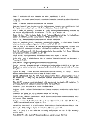B - 9
Raven, J.C. and Walshaw, J.B. (1944). Vocabulary tests. British J. Med. Psychol., 20, 185 - 94.
Roberts, E.B. (1968). A basic study of innovators: How to keep and capitalize on their talents. Research Management,
XI. 249 - 266.
Rogers, E.M. (1962/83). Diffusion of Innovations. New York: Free Press.
Savell, J.M., Twohig, P.T. and Rachford, D.L. (1986). Empirical status of Feuerstein's Instrunental Enrichment' (FIE)
Technique as a method of teaching thinking skills. Review of Educational Research, 56, 381 - 409.
Scan, S., Webber, P.L., Weinberg, R.A. and Wittig, M.A. (1981). Personality resemblance among adolescents and
their parents in biologically related and adoptive families. J.Pers. Soc. Psychol., 40, 885 - 898.
Schaie, K.W. (Ed.). (1983). Longitudinal Studies of Adult Psychological Development. New York: Guilford Press.
Schaie, K.W. and Warner, K. (1986). Adult Development and Aging. Boston: Little Brown.
Schon, D. (1987). Educating the Reflective Practitioner. San Francisco: Jossey-Bass.
Scott, E.M.,R and Biles M.E. (1956). A psychological investigation of pnmigravidae, Part M: Some aspects of maternal
behavior. J. Obstetrics and Gynaecology of the British Empire, LXIII, No.4, 494 - 501.
Scott, E.M., Illsley, R. and Thomson, A.M. (1956). A psychological investigation of primigravidae: II: Maternal social
class, age, physique and intelligence. J. Obstetrics and Gynaecology of the British Empire, MIL No.3, 338 - 343.
Scott, E.M. and Thomson, A.M. (1956). A psychological investigation of pnmigravidae, Part I: Method. J. Obstetrics
and Gynecology of the British Empire, LXIII, No.3, 331- 337.
Shayer, M. (1987). Neo-Piagetian theories and educational practice. Int. J. Psychol. 22, 245 - 266.
Shipley, W.C. (1940). A self-administering scale for measuring intellectual impairment and deterioration. J.
Psychology, 9. 371- 377.
Shuey, A.M. The Testing of Negro Intelligence. New York: Social Science Press.
Sigel, I.E. (1986). Early social experience and the development of representational competence. in W. Fowler (Ed.),
Early Experience and the Development of Competence. New Directions for Child Development, No.32. San Francisco:
Jossey-Bass.
Sigel, I.E. and Kelley, T.D. (1988). A cognitive developmental approach to questioning. in J. Dillon (Ed.), Classroom
Questioning and Discussion: A Multi-discipinary Study. Norwood, N.J.: Ablex.
Sigel, I.E. and McGillicuddy-DeLisi, A.V. (1984). Parents as teachers of their children: A distancing behaviour model. in
A.D. Pellegrini and T.D. Yawkey (Eds.), The Development of Oral and Written language in Social Contexts. Norwood,
N.J.: Ablex.
Silvey, J. (1972). Long range predictions of educability and its determinants in East Africa. in L.J.C. Cronbach and P.J.
Drenth (Eds.), Mental Tests and Cultural Adaptation (371- 378). The Hague: Mouton.
Spearman, C. (1927). The Abilities of Man. London, England: MacMillan.
Spearman, C. (1927). The Nature of 'Intelligence' and the Principles of Cognition. Second Edition. London, England:
MacMillan.
Spencer, L.M. and Spencer, S.M. (1993). Competence at Work. New York: Wiley.
Spitz, H.H. (1986). The Raising of Intelligence: A Selected History of Attempts to Raise Retarded Intelligence. Hillside,
N.J.: Lawrence Erlbaum Associates.
Stallings, J. and Kaskowitz, D. (1974). Follow Through Classroom Observation Evaluation 1972 -1973. Menlo Park,
California: Stanford Research Institute. Report URU - 7370.
Sternberg, R.J. (1985). Beyond IQ: A Triarchic Theory of Human Intelligence. New York: Cambridge University Press.
Sternberg, R.J. (1986). Intelligence Applied. New York: Harcourt, Brace and Jovanovitch.
Taylor, C.W. (1971). All of Our Children are Educationally Underprivileged. Salt Lake City: Dept. Psychology,
University of Utah.
Taylor. C.W. (1971). All Our Students Are Educationally Deprived. Utah: University of Utah Press.
 