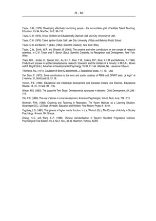 B - 10
Taylor, C.W. (1973). Developing effectively functioning people - the accountable goal of Multiple Talent Teaching.
Education, Vol.94, Nov/Dec, No.2, 99 -110.
Taylor, C.W. (1976). All our Children are Educationally Deprived. Salt lake City: University of Utah.
Taylor, C.W. (1976). Talent Ignition Guide. Salt Lake City: University of Utah and Bellvista Public School.
Taylor, C.W. and Barron, F. (Eds.). (1963). Scientific Creativity. New York: Wiley.
Taylor, C.W., Smith, W.R. and Ghiselin, B. (1963). The creative and other contributions of one sample of research
scientists. in C.W. Taylor and F. Barron (Eds.), Scientific Creativity: Its Recognition and Development. New York:
Wiley.
Tharp, R.G. , Jordan, C., Speidel, G.E., Au, K.H.P., Klein, T.W., Calkins, R.P., Sloat, K.C.M. and Gallimore, R. (1984).
Product and process in applied developmental research: Education and the children of a minority. in M.E.A.L. Brown
and B. Rogoff (Eds.), Advances in Developmental Psychology, Vol III, 91-144, Hillsdale, NJ.: Lawrence Erlbaum.
Thorndike, R.L. (1977). Causation of Binet IQ decrements. J. Educational Meast., 14, 197 - 202.
Van Darn, F. (1973). Some contributions to the error and scatter analysis of PM38 and CPM47 tests. Le login* et
L'Homme, 21, 58-65 and 23, 12- 18.
Vernon. P.E. (1966). Educational and intellectual development and Canadian Indians and Eskimos. Educational
Review, 18, 79 - 91 and 186 - 195.
Wilson. R.S. (1983). The Louisville Twin Study: Developmental syncracies in behavior. Child Development, 54, 298 -
316.
Vitz, P.C. (1990). The use of stories in moral development. American Psychologist, Vol.45, No.6, June, 709 - 719.
Wortman, RYA. (1968). Coaching and Teaching in Retardates: The Raven Matrices as a Learning Situation.
Washington D.C.; US Dept. of Health, Education and Welfare: Final Report, Project 6 - 8441.
Vygotsky, L.S. (1981). The genesis of higher mental function. in J.V. Wertsch (Ed.), The Concept of Activity in Society
Psychology. Annank, NH: Sharpe.
Chang, H.-C. and Wang X.-P. (1989). Chinese standardisation of Raven's Standard Progressive Matrices.
Psychological Test Bulletin, Vol.2, No.2, Nov., 36 39. Hawthorn, Victoria: ACER.
 