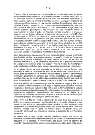 F - 2
El primer dato a constatar es que las elevadas correlaciones que se habían
observado entre las supuestas capacidades mentales primarías veían reducida
su intensidad cuando el análisis se hacía fuera del ambiente 'académico' (o
incluso cuando se hacía en 'otro' ambiente académico). Aunque es imposible dar
índices específicos (porque no hay buenas medidas de habilidades tales como
iniciativa, liderazgo, capacidad de comunicarse con efectividad o la capacidad
para 'facilitarle' las cosas a los demás, lo cual, naturalmente, exigiría elaborar
nuevos modelos psicológicos), los estudios de tipo 'incidente crítico' u
observacional llevados a cabo en hogares, centros escolares y empresas
sugieren que los índices alcanzan únicamente valores en torno al 0,20. Esto
significa que un 96% de la varianza no está explicada, y que hay muchas
probabilidades de que las personas con poca dotación aptitudinal en una de
esas áreas presenten una buena capacidad en otras. Más aún, cuando se indica
que un test de inteligencia general o `g' tiene una validez predictiva de un 0,70
dentro del llamado campo 'académico', su validez predictiva de una actividad
profesional sólo llega a un 0,30, es decir a un 10% de la varianza total (que
puede subir hasta un 0,50 de validez predictiva, o un 25% de varianza
explicada, cuando se reconoce la débil fiabilidad del criterio).
Estos datos sugieren que, aunque 'g' es un constructo útil en un área importante,
pero limitada, de las capacidades humanas, la noción popular de 'capacidad
general' (que asume el concepto de 'edad mental' implicado en el conocido
'cociente intelectual' CI y las conexiones reconocidas en la práctica educativa y
de selección de personal entre 'capacidad' y CI) no merece la importancia y
poder explicativo que le han dado muchos psicólogos, educadores y directivos.
En el primer párrafo de este apartado se ha indicado que el Raven está
destinado a medir la capacidad de educción de relaciones, y ésta implica la
aptitud para dar sentido a un material desorganizado o confuso, para manejar
constructos claramente no verbales que facilitan la captación de una estructura
compleja. Se trata de ir más allá de la percepción simple de algo que es obvio;
es un tipo de intuición o percepción de golpe de la 'solución del problema'.
Spearman (1927) había observado ya que la naturaleza, origen y efectos de
esta capacidad era diferente de la que exige la 'reproducción' (dominio, recuerdo
y expresión) de material cultural de tipo verbal, ese factor 'cristalizado' o cultural.
Ambos aspectos de la inteligencia están relacionados, porque la percepción y el
pensamiento dependen, generalmente, de constructos adquiridos, y la
capacidad de absorber información depende a menudo de la habilidad para
encontrar significado en un conjunto confuso de datos.
Hacia 1936, J.C. Raven inició la elaboración de unos tests que ayudasen a
definir los orígenes genéticos y ambientales de la conducta inteligente y que
fuesen de fácil aplicación, puntuación e interpretación. La intencionalidad, como
ha quedado indicado en los párrafos anteriores, era la medida de la capacidad
eductiva; cuando ésta se pone en marcha exige, en primer lugar, una
percepción contextual, una impresión holística o gestáltica de la información
presentada.
Sin olvidar que la detección de cualquier problema implica una percepción
contextual, en la tarea que exigen las Matrices de Raven, el sujeto construye un
'esquema' de la realidad. A continuación, ese sujeto capta la esencia del
conjunto y las implicaciones que tienen unas partes en otras para, más allá de
 