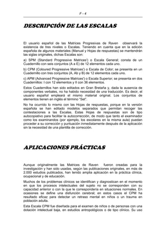 F - 4
DESCRIPCIÓN DE LAS ESCALAS
El usuario español de las Matrices Progresivas de Raven observará la
existencia de tres niveles o Escalas. Teniendo en cuenta que en la edición
española de algunos materiales (Manual y Hojas de respuestas) se mantendrán
las siglas originales, dichas Escalas son:
a) SPM (Standard Progressive Matrices') o Escala General; consta de un
Cuadernillo con seis conjuntos (A a E) de 12 elementos cada uno.
b) CPM (Coloured Progressive Matrices') o Escala de Color; se presenta en un
Cuadernillo con tres conjuntos (A, Ab y B) de 12 elementos cada uno.
c) APM (Advanced Progressive Matrices') o Escala Superior; se presenta en dos
Cuadernillos: I con 12 elementos y II con 36 elementos.
Estos Cuadernillos han sido editados en Gran Bretaña y, dada la ausencia de
componentes verbales, no ha habido necesidad de una traducción. Es decir, el
usuario español empleará el mismo material original. Los conjuntos de
elementos tienen en inglés el término “Set”.
No ha ocurrido lo mismo con las Hojas de respuestas, porque en la versión
española se han editado modelos separados que permitan recoger las
contestaciones a las Escalas. Estas Hojas de respuestas son de tipo
autocopiativo para facilitar la autocorrección, de modo que tanto el examinador
como los examinandos (por ejemplo, los escolares en la misma aula) puedan
proceder a su corrección y puntuación inmediatamente después de la aplicación
sin la necesidad de una plantilla de corrección.
APLICACIONES PRÁCTICAS
Aunque originalmente las Matrices de Raven fueron creadas para la
investigación y han sido usadas, según las publicaciones originales, en más de
2.000 estudios publicados, han tenido amplia aplicación en la práctica clínica,
ocupacional y de educación.
Muchos de los problemas clínicos se identifican y diagnostican en el momento
en que los procesos intelectuales del sujeto no se corresponden con su
capacidad anterior o con la que le correspondería en situaciones normales. En
ocasiones se define una disfunción cerebral; en estos casos el CPM ha
resultado eficaz para detectar un retraso mental en niños o un trauma en
población adulta.
Esta Escala CPM fue diseñada para el examen de niños o de personas con una
dotación intelectual baja, en estudios antropológicos o de tipo clínico. Su uso
 