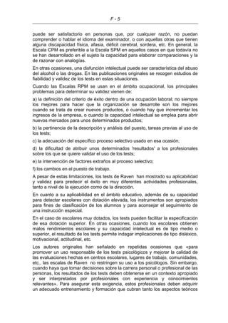 F - 5
puede ser satisfactorio en personas que, por cualquier razón, no puedan
comprender o hablar el idioma del examinador, o con aquellas otras que tienen
alguna discapacidad física, afasia, déficit cerebral, sordera, etc. En general, la
Escala CPM es preferible a la Escala SPM en aquellos casos en que todavía no
se han desarrollado en el sujeto la capacidad para elaborar comparaciones y la
de razonar con analogías.
En otras ocasiones, una disfunción intelectual puede ser característica del abuso
del alcohol o las drogas. En las publicaciones originales se recogen estudios de
fiabilidad y validez de los tests en estas situaciones.
Cuando las Escalas RPM se usan en el ámbito ocupacional, los principales
problemas para determinar su validez vienen de:
a) la definición del criterio de éxito dentro de una ocupación laboral; no siempre
los mejores para hacer que la organización se desarrolle son los mejores
cuando se trata de crear nuevos productos, o cuando hay que incrementar los
ingresos de la empresa, o cuando la capacidad intelectual se emplea para abrir
nuevos mercados para unos determinados productos;
b) la pertinencia de la descripción y análisis del puesto, tareas previas al uso de
los tests;
c) la adecuación del específico proceso selectivo usado en esa ocasión;
d) la dificultad de atribuir unos determinados 'resultados' a los profesionales
sobre los que se quiere validar el uso de los tests;
e) la intervención de factores extraños al proceso selectivo;
f) los cambios en el puesto de trabajo.
A pesar de estas limitaciones, los tests de Raven han mostrado su aplicabilidad
y validez para predecir el éxito en muy diferentes actividades profesionales,
tanto a nivel de la ejecución como de la dirección.
En cuanto a su aplicabilidad en el ámbito educativo, además de su capacidad
para detectar escolares con dotación elevada, los instrumentos son apropiados
para fines de clasificación de los alumnos y para aconsejar el seguimiento de
una instrucción especial.
En el caso de escolares muy dotados, los tests pueden facilitar la especificación
de esa dotación superior. En otras ocasiones, cuando los escolares obtienen
malos rendimientos escolares y su capacidad intelectual es de tipo medio o
superior, el resultado de los tests permite indagar implicaciones de tipo disléxico,
motivacional, actitudinal, etc.
Los autores originales han señalado en repetidas ocasiones que «para
promover un uso responsable de los tests psicológicos y mejorar la calidad de
las evaluaciones hechas en centros escolares, lugares de trabajo, comunidades,
etc., las escalas de Raven no restringen su uso a los psicólogos. Sin embargo,
cuando haya que tomar decisiones sobre la carrera personal o profesional de las
personas, los resultados de los tests deben obtenerse en un contexto apropiado
y ser interpretados por profesionales con experiencia y conocimientos
relevantes». Para asegurar esta exigencia, estos profesionales deben adquirir
un adecuado entrenamiento y formación que cubran tanto los aspectos teóricos
 