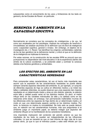 F - 6
subyacentes como el conocimiento de los usos y limitaciones de los tests en
general y de las Escalas de Raven en particular.
HERENCIA Y AMBIENTE EN LA
CAPACIDAD EDUCTIVA
Normalmente se considera que los conceptos de «inteligencia» y de «g», tal
como son empleados por los psicólogos, implican los conceptos de herencia e
inmutabilidad; así estaban asumidos en la definición que dio Burt de inteligencia
como «capacidad cognitiva, general e innata». Sin embargo, el objetivo de la
investigación de J. C. Raven fue identificar los orígenes «ambientales» (además
de los de tipo genético) de la deficiencia mental, y criticó el que en la definición
de la inteligencia se implicase la herencia.
Por estas razones, en la construcción de las escalas RPM se procuró que sus
puntuaciones no dependieran del nivel educativo ni de la experiencia (dentro del
ámbito de la cultura occidental), y se pretendió aislar y controlar la varianza
debida a los factores genéticos y ambientales.
LOS EFECTOS DEL AMBIENTE EN LAS
CARACTERÍSTICAS HEREDADAS
Para comprender estas características, tal vez el hecho más importante sea
asumir que la expresión de las características heredadas se puede alterar
siempre variando aspectos relevantes del ambiente. Si, por ejemplo, un conjunto
de diferentes especies de trigo se cultiva en diferentes medios y se miden las
tallas o calidades obtenidas, se puede observar que unas especies dan mejores
resultados en un determinado medio y otras en otro distinto; además, la relación
entre talla y calidad puede variar en los distintos medios. Es decir, el medio
influye tanto en las variables individuales (la talla y la calidad) como en las
relaciones entre éstas; sin embargo, han permanecido inalterables muchas de
las diferencias entre las especies de trigo dentro de un determinado medio y el
modo en que una determinada especie cambia en los distintos medios. Por
tanto, la herencia no implica la inmutabilidad. De todo esto se puede deducir
que, en relación con las características humanas, más que preguntarse si el
ambiente juega un importante papel, se debería indagar qué aspectos del
ambiente influyen en la manifestación de los caracteres hereditarios.
Una importante implicación del contenido del párrafo anterior es que los
resultados de los tests no pueden ser independientes de las influencias
culturales. Lo que se necesita es que un test informe de algo más de lo que
parece obvio, ya que lo que el individuo puede y sabe está influido por sus
 