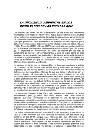 F - 8
LA INFLUENCIA AMBIENTAL EN LOS
RESULTADOS DE LAS ESCALAS RPM
Los efectos del medio en las puntuaciones de las RPM son claramente
manifiestos en el trabajo de Flynn (1984, 1987), cuando afirma que en muchas
partes del mundo las puntuaciones (tanto las de razonamiento verbal como las
de razonamiento no verbal) han venido aumentando a razón de una desviación
típica por generación. Esto, atendiendo a los baremos actuales, significa que el
50% de nuestros abuelos deberían seguir la educación especial actual. Bouvier
(1969), Thorndike (1977) y Schaie (1983) han mostrado que muchas aptitudes
son actualmente más boyantes, aunque no tanto como afirma Flynn. Sin embar-
go, la capacidad de reproducción (tal como es medida por los test de
Vocabulario de Raven y otros instrumentos, y tanto en inglés como en otras
lenguas), ha permanecido casi inalterable, y la fluencia verbal está declinando
paulatina y significativamente. Todo estos índices de cambio dan apoyo a la
teoría de Spearman de que las capacidades eductiva y reproductiva tienen
diferente origen genético y ambiental.
No extraña, por tanto, que los datos de Flynn le llevaran a cuestionar la validez
de constructo de las puntuaciones de las RPM y otros tests de inteligencia.
Expresado de una manera sencilla, su conclusión es que «nuestros abuelos no
debieron ser tan estúpidos». Además de que sus datos y reflexiones son un
tremendo impacto al desarrollo de la «medida de la inteligencia», su más
importante efecto es atacar el excesivo poder explicativo que muchos psicólogos
y otros profesionales han dado a los constructos de capacidad general, de
inteligencia y de «g». Su trabajo confirma la validez de lo que se ha sugerido
sobre: a) el papel significativo, pero no dominante, de la capacidad eductiva en
la creatividad, en la resolución de problemas y, en general, en la competencia
personal, y b) el carácter hereditario y mutable que tiene la capacidad eductiva,
la reproductiva y, en general, todo lo psicológico.
Los aumentos observados por Flynn sólo pueden ser atribuidos a causas
«ambientales»; pero, ¿cuáles? Como indica Jensen (1969, 1980), nadie ha
obtenido evidencia convincente de la conexión de uno de los aspectos
(maduración, educación o condiciones materiales) con cambios en la capacidad
intelectual tan grandes como una desviación típica. Tampoco ha habido intentos
de aumentar la inteligencia mediante programas educativos o modificaciones en
el desarrollo que hayan logrado resultados de esa índole. Es más, Spitz (1986)
señala que muy pocos de esos intentos han logrado algunas mejoras.
Los datos presentados en otro apartado (Estudio evolutivo y transcultural de
CPM y SPM) muestran que hay contextos nacionales con resultados muy
similares en las RPM, aunque esas naciones son muy diferentes en su
ordenación educativa, sus hábitos de desarrollo y su nivel de acceso a los
medios televisivos. Esto sugiere que los aumentos observados por Flynn no
pueden ser debidos a tales variables. Tales aumentos parecen paralelos a los
observados en ese periodo de tiempo en estatura y capacidad atlética;
 