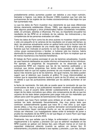 F - 9
probablemente ambos aumentos pueden ser debidos a una mejor nutrición,
bienestar e higiene. Los datos de Bouvier (1969) muestran que han sido las
puntuaciones de los sujetos de los niveles socioeconómicos más bajos los que
han aumentado más.
Lo que los datos de Flynn muestran muy claramente es que esas diferencias
étnicas claramente establecidas (Shuey, 1966), que algunas personas (entre
ellas algunos psicólogos y otros profesionales) habían considerado inmutables,
están, en principio, abiertas a influencias. Por eso, es importante encuadrar los
resultados de las RPM en el contexto de los valores, las motivaciones y las
competencias de las personas evaluadas con ellas.
Tanto los datos de Flynn como los de otros autores no muestran ningún cambio
o sólo uno pequeño en la varianza de los resultados con el paso del tiempo; es
decir, las personas actualmente varían en aptitud tanto como lo hacían hace 40
ó 50 años, aunque alrededor de una media algo mayor. Esto implica que los
factores que han motivado el aumento no son los responsables de la varianza
«intra» grupo socioeconómico o familiar; si hubieran sido los mismos, habría
disminuido la varianza. En otras palabras, los datos de Flynn no implican que se
dé menos importancia a los factores hereditarios.
El trabajo de Flynn parece aconsejar el uso de baremos actualizados. Cuando
se usan baremos desfasados se puede informar erróneamente de los individuos.
Por ejemplo, en programas de recuperación se ha observado que las
puntuaciones RPM son mejores que las de los baremos publicados y se
concluye que dichos programas han tenido éxito, cuando en realidad, la
explicación está en que los sujetos provienen de una muestra obtenida en una
época más reciente que la de los baremos. De igual manera, los datos pueden
sugerir que el deterioro que muestra el gráfico F4 (cuya intencionalidad es
mostrar que la capacidad eductiva declina a partir de los 25 años), en realidad
es debido a que las puntuaciones obtenidas por los adultos aumentan al ser
mayor
la fecha de nacimiento. De todo ello se puede sacar la conclusión de que los
constructores de tests y sus publicadores necesitan mantener actualizados los
baremos, y que el usuario debe atender cuidadosamente a la descripción y
origen de los datos normativos que utiliza; otra consecuencia de ello es que los
usuarios de los tests deben prepararse para pagar más por los materiales que
utilizan para cubrir los gastos de baremaciones más frecuentes.
La revisión que hace Flynn también pone énfasis en el valor de no revisar o
cambiar los tests demasiado frecuentemente. Hay muy pocos tests que
continúen substancialmente iguales que hace 50 o más años (y que sigan
siendo útiles), y hay muy pocos que podrían demostrar convincentemente que
las puntuaciones hayan cambiado mucho en vez de permanecer iguales o
incluso ser inferiores. Los investigadores deben evitar la tentación de poner a
prueba los resultados de las RPM a no ser que llegue un nuevo Flynn que haga
tales comparaciones en el año 2035.
Finalmente, hay que señalar que la fatiga, la enfermedad y el estrés afectan
negativamente a la rapidez y precisión con que se obtienen resultados en las
RPM (cuando se aplican con tiempo fijo), pero influyen menos en el nivel de
capacidad intelectual obtenido (cuando se aplican sin tiempo fijo). El
entrenamiento y la práctica afectan a esa rapidez y precisión, y por eso, aunque
 