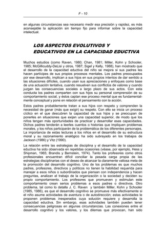 F - 10
en algunas circunstancias sea necesario medir esa precisión y rapidez, es más
aconsejable la aplicación sin tiempo fijo para informar sobre la capacidad
intelectual.
LOS ASPECTOS EVOLUTIVOS Y
EDUCATIVOS EN LA CAPACIDAD EDUCTIVA
Muchos estudios (como Raven, 1980; Chan, 1981; Miller, Kohn y Schooler,
1985; McGillicuddy-DeLisi y otros, 1987; Sigel y Kelly, 1988), han mostrado que
el desarrollo de la capacidad eductiva del niño se mejora si sus padres les
hacen partícipes de sus propios procesos mentales. Los padres preocupados
por ese desarrollo, implican a sus hijos en sus propios intentos de dar sentido a
las situaciones difíciles, cuando usan sus apreciaciones y enfoques como base
de una actuación tentativa, cuando resuelven sus conflictos de valores y cuando
juzgan las consecuencias sociales a largo plazo de sus actos. Con esta
conducta los padres comparten con sus hijos su personal comprensión de su
comportamiento social, y éstos captan ese proceso mental que es fundamental-
mente conceptual y pone en relación el pensamiento con la acción.
Estos padres probablemente tratan a sus hijos con respeto y comprenden la
necesidad de ganar (más que exigir) su respeto. Con ello se inicia un proceso
cíclico en el que descubren la capacidad de sus hijos y se preocupan de
ponerles en situaciones que exijan una capacidad superior, de modo que los
niños tengan más oportunidades de practicar y desarrollar esas capacidades.
Dichos padres tenderán a leerles cuentos o historias que impliquen problemas
morales, y los niños participarán de la problemática de los diferentes personajes.
La importancia de estas lecturas a los niños en el desarrollo de su estructura
moral y su razonamiento analógico ha sido subrayado en los trabajos de
Jackson (1986) y Vitz (1990).
La relación entre las estrategias de disciplina y el desarrollo de la capacidad
eductiva ha sido observada en repetidas ocasiones (véase, por ejemplo, Hess y
Shipman, 1965; Brandis y Bernstein, 1974). Tanto los profesores como otros
profesionales encuentran difícil conciliar la pesada carga propia de las
estrategias disciplinarias con el deseo de alcanzar la claramente valiosa meta de
la promoción del desarrollo cognitivo. Uno de los problemas es que muchos
padres, profesores, directivos y políticos no tienen la habilidad requerida para
manejar a esos niños o subordinados que piensan con independencia y hacen
preguntas, analizan el trabajo de la organización o la sociedad y deciden su
propio comportamiento. Los profesores que promueven y estimulan este
comportamiento crean serios problemas a esos padres o directivos. Otro
problema, tal como lo detalla J. C. Raven y también Miller, Kohn y Schooler
(1985, 1986), es que el desarrollo cognitivo se promueve más efectivamente si
el niño asume actividades de aventura o de autodirección; estas actividades le
proponen problemas inesperados cuya solución requiere y desarrolla la
capacidad eductiva. Sin embargo, esas actividades también pueden tener
consecuencias peligrosas en algunas circunstancias. Las conexiones entre el
desarrollo cognitivo y los valores, y los dilemas que provocan, han sido
 