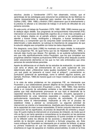 F - 12
eductiva. Jacobs y Vandeventer (1971) han observado, incluso, que el
aprendizaje de las estrategias para solucionar los problemas de las Matrices no
mejora necesariamente la capacidad para resolver otro tipo de problemas.
Guthke (1982, 1984, 1986) y Andrich (1991) observaron que el entrenamiento y
la práctica no afectan a la velocidad de trabajo ni al techo de dificultad de una
persona concreta.
En este punto, el trabajo de Feuerstein (1979, 1980, 1988, 1990) merece que se
le dedique algún detalle. Sus programas de enriquecimiento instrumental (FIE)
intervienen en el proceso del desarrollo cognitivo de un modo más completo que
en los trabajos citados en el párrafo anterior; animan a los participantes a
atender y buscar líneas, rectángulos y triángulos, a buscar semejanzas y
diferencias y a comprender que los conjuntos están construidos con un orden
determinado y nada aleatorio; se subraya la importancia de asegurarse de que
la solución elegida sea compatible con todos los datos disponibles.
Por desgracia, como Spitz (1986) ha mostrado con algún detalle, la evaluación
de los programas FIE, de igual forma que los de Headstart (Raven, 1980), a
menudo deja mucho que desear. Por ejemplo, no se sustenta suficientemente
eso que más significativamente indica Feuerstein, que los que completan sus
programas obtienen mejores puntuaciones RPM muchos años después (cuando
están solucionando elementos en los que no han sido entrenados) que otras
personas de características parecidas.
Aparte de deficiencias en el diseño de los estudios de evaluación, no está claro
cuál sería el efecto del entrenamiento de una parte sustancial de una
determinada edad. ¿Obtendrían todos iguales resultados? En caso contrario,
¿en qué grado se parecería el nuevo nivel al antiguo?, ¿aumentarían su
puntuación (potencial de aprendizaje, como lo definen algunos autores, por
ejemplo, Wortman, 1968) de manera igual o en mayor medida en el polo bajo de
la escala?
A la vista de estos problemas en los programas FIE, es interesante que
Feuerstein y sus colaboradores parecen alejarse de los programas en favor de
un aprendizaje de intervención (Feuerstein y otros, 1988, 1990). Este término
alude a un conjunto de actividades similares a las empleadas por aquellos
padres que más efectivamente promueven en sus hijos el desarrollo de la
capacidad eductiva. Se pone énfasis en la selección, encuadre, agrupación y
establecimiento de unas relaciones espaciales y causales. Se consideran
particularmente importantes cinco conjuntos de actividades. El primero
interviene sobre la intencionalidad, implicando al niño en el proceso de
establecer metas y planear su consecución. La segunda actividad de
intervención se orienta a la trascendencia, diseñada para favorecer el desarrollo
de la capacidad de crear nuevas necesidades. El tercer conjunto interviene en la
construcción de los significados, el proceso de desarrollo de símbolos y esque-
mas. El cuarto implica la intervención en el proceso de imitación, de modo que el
niño se fije (y por tanto aprenda a comportarse en la situación) en las personas
que muestran un nivel elevado de competencia. El quinto consiste en intervenir
en la reflexión sobre los efectos de las acciones y desarrollar en el niño el
sentido de la decisión personal, el derecho a formular preguntas, etc. Este
nuevo enfoque de Feuerstein es interesante por el cambio de énfasis: a) apoya
su primera insistencia en que los educadores cambien sus estrategias de
enseñanza en lugar de apoyarse en modelos preconcebidos, b) está en la línea
 