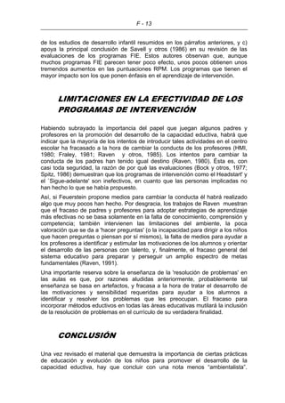 F - 13
de los estudios de desarrollo infantil resumidos en los párrafos anteriores, y c)
apoya la principal conclusión de Savell y otros (1986) en su revisión de las
evaluaciones de los programas FIE. Estos autores observan que, aunque
muchos programas FIE parecen tener poco efecto, unos pocos obtienen unos
tremendos aumentos en las puntuaciones RPM. Los programas que tienen el
mayor impacto son los que ponen énfasis en el aprendizaje de intervención.
LIMITACIONES EN LA EFECTIVIDAD DE LOS
PROGRAMAS DE INTERVENCIÓN
Habiendo subrayado la importancia del papel que juegan algunos padres y
profesores en la promoción del desarrollo de la capacidad eductiva, habrá que
indicar que la mayoría de los intentos de introducir tales actividades en el centro
escolar ha fracasado a la hora de cambiar la conducta de los profesores (HMI,
1980; Fraley, 1981; Raven y otros, 1985). Los intentos para cambiar la
conducta de los padres han tenido igual destino (Raven, 1980). Ésta es, con
casi toda seguridad, la razón de por qué las evaluaciones (Bock y otros, 1977;
Spitz, 1986) demuestran que los programas de intervención como el Headstart' y
el `Sigue-adelante' son inefectivos, en cuanto que las personas implicadas no
han hecho lo que se había propuesto.
Así, si Feuerstein propone medios para cambiar la conducta él habrá realizado
algo que muy pocos han hecho. Por desgracia, los trabajos de Raven muestran
que el fracaso de padres y profesores para adoptar estrategias de aprendizaje
más efectivas no se basa solamente en la falta de conocimiento, comprensión y
competencia; también intervienen las limitaciones del ambiente, la poca
valoración que se da a 'hacer preguntas' (o la incapacidad para dirigir a los niños
que hacen preguntas o piensan por sí mismos), la falta de medios para ayudar a
los profesores a identificar y estimular las motivaciones de los alumnos y orientar
el desarrollo de las personas con talento, y, finalmente, el fracaso general del
sistema educativo para preparar y perseguir un amplio espectro de metas
fundamentales (Raven, 1991).
Una importante reserva sobre la enseñanza de la 'resolución de problemas' en
las aulas es que, por razones aludidas anteriormente, probablemente tal
enseñanza se basa en artefactos, y fracasa a la hora de tratar el desarrollo de
las motivaciones y sensibilidad requeridas para ayudar a los alumnos a
identificar y resolver los problemas que les preocupan. El fracaso para
incorporar métodos eductivos en todas las áreas educativas mutilará la inclusión
de la resolución de problemas en el currículo de su verdadera finalidad.
CONCLUSIÓN
Una vez revisado el material que demuestra la importancia de ciertas prácticas
de educación y evolución de los niños para promover el desarrollo de la
capacidad eductiva, hay que concluir con una nota menos “ambientalista”.
 