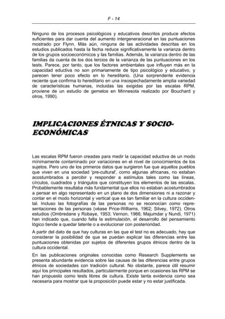 F - 14
Ninguno de los procesos psicológicos y educativos descritos produce efectos
suficientes para dar cuenta del aumento intergeneracional en las puntuaciones
mostrado por Flynn. Más aún, ninguna de las actividades descritas en los
estudios publicados hasta la fecha reduce significativamente la varianza dentro
de los grupos socioeconómicos y las familias. Además, la varianza dentro de las
familias da cuenta de los dos tercios de la varianza de las puntuaciones en los
tests. Parece, por tanto, que los factores ambientales que influyen más en la
capacidad eductiva no son primariamente de tipo psicológico y educativo, y
parecen tener poco efecto en lo hereditario. (Una sorprendente evidencia
reciente que confirma lo hereditario en una insospechadamente amplia variedad
de características humanas, incluidas las exigidas por las escalas RPM,
proviene de un estudio de gemelos en Minnesota realizado por Bouchard y
otros, 1990).
IMPLICACIONES ÉTNICAS Y SOCIO-
ECONÓMICAS
Las escalas RPM fueron creadas para medir la capacidad eductiva de un modo
mínimamente contaminado por variaciones en el nivel de conocimientos de los
sujetos. Pero uno de los primeros datos que surgieron fue que aquellos pueblos
que viven en una sociedad 'pre-cultural', como algunas africanas, no estaban
acostumbrados a percibir y responder a estímulos tales como las líneas,
círculos, cuadrados y triángulos que constituyen los elementos de las escalas.
Probablemente resultaba más fundamental que ellos no estaban acostumbrados
a pensar en algo representado en un plano de dos dimensiones ni a razonar y
contar en el modo horizontal y vertical que es tan familiar en la cultura occiden-
tal. Incluso las fotografías de las personas no se reconocían como repre-
sentaciones de las personas (véase Price-Williams, 1962; Silvey, 1972). Otros
estudios (Ombredane y Robaye, 1953; Vernon, 1966; Majumdar y Nundi, 1971)
han indicado que, cuando falta la estimulación, el desarrollo del pensamiento
lógico tiende a quedar latente o a evolucionar con posterioridad.
A partir del dato de que hay culturas en las que el test no es adecuado, hay que
considerar la posibilidad de que se puedan explicar las diferencias entre las
puntuaciones obtenidas por sujetos de diferentes grupos étnicos dentro de la
cultura occidental.
En las publicaciones originales conocidas como Research Supplements se
presenta abundante evidencia sobre las causas de las diferencias entre grupos
étnicos de sociedades con tradición cultural. No obstante, parece útil resumir
aquí los principales resultados, particularmente porque en ocasiones las RPM se
han propuesto como tests libres de cultura. Existe tanta evidencia como sea
necesaria para mostrar que la proposición puede estar y no estar justificada.
 