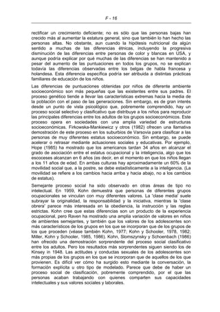 F - 16
rectificar un crecimiento deficiente; no es sólo que las personas bajas han
crecido más al aumentar la estatura general, sino que también lo han hecho las
personas altas. No obstante, aun cuando la hipótesis nutricional da algún
sentido a muchas de las diferencias étnicas, incluyendo la progresiva
disminución de las diferencias entre personas de color y blancas en USA, y
aunque podría explicar por qué muchas de las diferencias se han mantenido a
pesar del aumento de las puntuaciones en todos los grupos, no se explican
todavía las diferencias observadas entre los belgas de habla francesa y
holandesa. Esta diferencia específica podría ser atribuida a distintas prácticas
familiares de educación de los niños.
Las diferencias de puntuaciones obtenidas por niños de diferente ambiente
socioeconómico son más pequeñas que las existentes entre sus padres. El
proceso genético tiende a llevar las características extremas hacia la media de
la población con el paso de las generaciones. Sin embargo, es de gran interés
desde un punto de vista psicológico que, pobremente comprendido, hay un
proceso social selectivo y clasificativo que distribuye a los niños para reproducir
las principales diferencias entre los adultos de los grupos socioeconómicos. Este
proceso opera en sociedades con una amplia variedad de estructuras
socioeconómicas. Firkowska-Mankiewicz y otros (1982) ofrecen una llamativa
demostración de este proceso en los suburbios de Varsovia para clasificar a las
personas de muy diferentes estatus socioeconómico. Sin embargo, se puede
acelerar o retrasar mediante actuaciones sociales y educativas. Por ejemplo,
Hope (1985) ha mostrado que los americanos tardan 34 años en alcanzar el
grado de asociación entre el estatus ocupacional y la inteligencia, algo que los
escoceses alcanzan en 6 años (es decir, en el momento en que los niños llegan
a los 11 años de edad. En ambas culturas hay aproximadamente un 60% de la
movilidad social que, a la postre, se debe estadísticamente a la inteligencia. (La
movilidad se refiere a los cambios hacia arriba y hacia abajo, no a los cambios
de estatus).
Semejante proceso social ha sido observado en otras áreas de tipo no
intelectual. En 1959, Kohn demuestra que personas de diferentes grupos
ocupacionales se vinculan con muy diferentes valores. La 'clase media' suele
subrayar la originalidad, la responsabilidad y la iniciativa, mientras la 'clase
obrera' parece más interesada en la obediencia, la instrucción y las reglas
estrictas. Kohn cree que estas diferencias son un producto de la experiencia
ocupacional, pero Raven ha mostrado una amplia variación de valores en niños
de ambientes semejantes, y también que los valores de los adolescentes son
más característicos de los grupos en los que se incorporan que de los grupos de
los que proceden (véase también Kohn, 1977; Kohn y Schooler, 1978, 1982;
Miller, Kohn y Schooler, 1985, 1986). Kohn, Slomszynsky y Schoenbach (1986)
han ofrecido una demostración sorprendente del proceso social clasificativo
entre los adultos. Pero los resultados más sorprendentes siguen siendo los de
Kinsey in 1948. Las actitudes y conductas sexuales de los adolescentes son
más propias de los grupos en los que se incorporan que de aquellos de los que
provienen. Es difícil ver cómo ha surgido esto mediante la conversación, la
formación explícita u otro tipo de modelado. Parece que debe de haber un
proceso social de clasificación, pobremente comprendido, por el que las
personas acaban trabajando con quienes comparten sus capacidades
intelectuales y sus valores sociales y laborales.
 