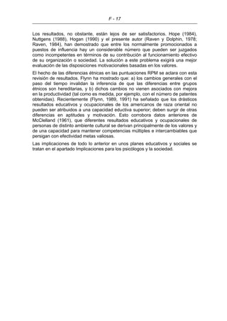 F - 17
Los resultados, no obstante, están lejos de ser satisfactorios. Hope (1984),
Nuttgens (1988), Hogan (1990) y el presente autor (Raven y Dolphin, 1978;
Raven, 1984), han demostrado que entre los normalmente promocionados a
puestos de influencia hay un considerable número que pueden ser juzgados
como incompetentes en términos de su contribución al funcionamiento efectivo
de su organización o sociedad. La solución a este problema exigirá una mejor
evaluación de las disposiciones motivacionales basadas en los valores.
El hecho de las diferencias étnicas en las puntuaciones RPM se aclara con esta
revisión de resultados. Flynn ha mostrado que: a) los cambios generales con el
paso del tiempo invalidan la inferencia de que las diferencias entre grupos
étnicos son hereditarias, y b) dichos cambios no vienen asociados con mejora
en la productividad (tal como es medida, por ejemplo, con el número de patentes
obtenidas). Recientemente (Flynn, 1989, 1991) ha señalado que los drásticos
resultados educativos y ocupacionales de los americanos de raza oriental no
pueden ser atribuidos a una capacidad eductiva superior; deben surgir de otras
diferencias en aptitudes y motivación. Esto corrobora datos anteriores de
McClelland (1961), que diferentes resultados educativos y ocupacionales de
personas de distinto ambiente cultural se derivan principalmente de los valores y
de una capacidad para mantener competencias múltiples e intercambiables que
persigan con efectividad metas valiosas.
Las implicaciones de todo lo anterior en unos planes educativos y sociales se
tratan en el apartado Implicaciones para los psicólogos y la sociedad.
 