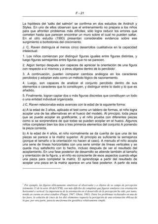 F - 21
La hipótesis del 'salto del salmón' se confirma en dos estudios de Andrich y
Styles. En uno de ellos observan que el entrenamiento no prepara a los niños
para que afronten problemas más difíciles; sólo logra reducir los errores que
cometen hasta que parecen encontrar un muro sobre el cual no pueden saltar.
En el otro estudio (1993) presentan considerable evidencia sobre ese
surgimiento a borbotones del crecimiento.
J. C. Raven distinguía al menos cinco desarrollos cualitativos en la capacidad
intelectual:
1. Los niños comienzan por distinguir figuras iguales entre figuras distintas, y
luego figuras semejantes entre figuras que no se parecen.
2. Algún tiempo después son capaces de apreciar la orientación de una figura
con respecto a sí mismos y a otros objetos dentro de lo percibido1
.
3. A continuación, pueden comparar cambios análogos en los caracteres
percibidos y adoptan esto como un método lógico de razonamiento.
4. Luego, son capaces de analizar el conjunto percibido dentro de sus
elementos o caracteres que lo constituyen, y distinguir entre lo dado y lo que es
añadido.
5. Finalmente, logran captar dos o más figuras discretas que constituyen un todo
o una entidad individual organizada.
J.C. Raven relacionaba estos avances con la edad de la siguiente forma:
a) A la edad de 3 años, aplicado el test como un tablero de formas, el niño logra
acoplar una de las alternativas en el hueco del modelo. Al principio, toda pieza
que se puede acoplar es gratificante, y el niño prueba con diferentes piezas
como si se sorprendiera de que todas se pueden acoplar en el hueco. Algunos
niños completan bien los dos o tres primeros elementos del conjunto A poniendo
la pieza correcta.
b) A la edad de 4 años, el niño normalmente se da cuenta de que una de las
piezas se parece a la matriz superior. Al principio es suficiente la semejanza
(porque el tamaño o la orientación no hacen al caso). A menudo el niño acopla
una serie de líneas horizontales con una serie similar de líneas verticales y se
queda muy satisfecho con lo hecho, incluso después de ver el resultado del
acoplamiento. En una fase posterior de desarrollo se atiende también al tamaño
y orientación de la figura, y el niño es consciente de esos aspectos cuando elige
una pieza para completar la matriz. El aprendizaje a partir del resultado de
acoplar una pieza en la matriz aparece en una fase posterior. A partir de esta
1
Por ejemplo, las figuras oblicuamente simétricas al observador y a objetos de su campo de percepción
(elemento 11 de la serie Ab del CPM), son más difíciles de completar que figuras similares con orientación
horizontal o vertical. La importancia de la orientación en el desarrollo de la percepción ha sido, por tanto,
tenida en cuenta en otros estudios (Piaget, 1947; Ghent, 1961). Entre los problemas rechazados en una de
las fases, la solución de cinco de los diez elementos requería la percepción de una orientación oblicua de
lo que, por otra parte, parecía una formación gestáltica relativamente simple.
 