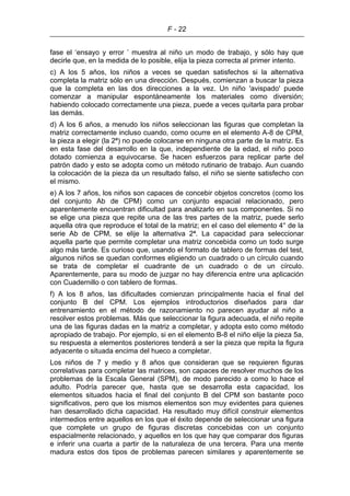 F - 22
fase el ‘ensayo y error ’ muestra al niño un modo de trabajo, y sólo hay que
decirle que, en la medida de lo posible, elija la pieza correcta al primer intento.
c) A los 5 años, los niños a veces se quedan satisfechos si la alternativa
completa la matriz sólo en una dirección. Después, comienzan a buscar la pieza
que la completa en las dos direcciones a la vez. Un niño 'avispado' puede
comenzar a manipular espontáneamente los materiales como diversión;
habiendo colocado correctamente una pieza, puede a veces quitarla para probar
las demás.
d) A los 6 años, a menudo los niños seleccionan las figuras que completan la
matriz correctamente incluso cuando, como ocurre en el elemento A-8 de CPM,
la pieza a elegir (la 2ª) no puede colocarse en ninguna otra parte de la matriz. Es
en esta fase del desarrollo en la que, independiente de la edad, el niño poco
dotado comienza a equivocarse. Se hacen esfuerzos para replicar parte del
patrón dado y esto se adopta como un método rutinario de trabajo. Aun cuando
la colocación de la pieza da un resultado falso, el niño se siente satisfecho con
el mismo.
e) A los 7 años, los niños son capaces de concebir objetos concretos (como los
del conjunto Ab de CPM) como un conjunto espacial relacionado, pero
aparentemente encuentran dificultad para analizarlo en sus componentes. Si no
se elige una pieza que repite una de las tres partes de la matriz, puede serlo
aquella otra que reproduce el total de la matriz; en el caso del elemento 4° de la
serie Ab de CPM, se elije la alternativa 2ª. La capacidad para seleccionar
aquella parte que permite completar una matriz concebida como un todo surge
algo más tarde. Es curioso que, usando el formato de tablero de formas del test,
algunos niños se quedan conformes eligiendo un cuadrado o un círculo cuando
se trata de completar el cuadrante de un cuadrado o de un círculo.
Aparentemente, para su modo de juzgar no hay diferencia entre una aplicación
con Cuadernillo o con tablero de formas.
f) A los 8 años, las dificultades comienzan principalmente hacia el final del
conjunto B del CPM. Los ejemplos introductorios diseñados para dar
entrenamiento en el método de razonamiento no parecen ayudar al niño a
resolver estos problemas. Más que seleccionar la figura adecuada, el niño repite
una de las figuras dadas en la matriz a completar, y adopta esto como método
apropiado de trabajo. Por ejemplo, si en el elemento B-8 el niño elije la pieza 5a,
su respuesta a elementos posteriores tenderá a ser la pieza que repita la figura
adyacente o situada encima del hueco a completar.
Los niños de 7 y medio y 8 años que consideran que se requieren figuras
correlativas para completar las matrices, son capaces de resolver muchos de los
problemas de la Escala General (SPM), de modo parecido a como lo hace el
adulto. Podría parecer que, hasta que se desarrolla esta capacidad, los
elementos situados hacia el final del conjunto B del CPM son bastante poco
significativos, pero que los mismos elementos son muy evidentes para quienes
han desarrollado dicha capacidad. Ha resultado muy difícil construir elementos
intermedios entre aquellos en los que el éxito depende de seleccionar una figura
que complete un grupo de figuras discretas concebidas con un conjunto
espacialmente relacionado, y aquellos en los que hay que comparar dos figuras
e inferir una cuarta a partir de la naturaleza de una tercera. Para una mente
madura estos dos tipos de problemas parecen similares y aparentemente se
 