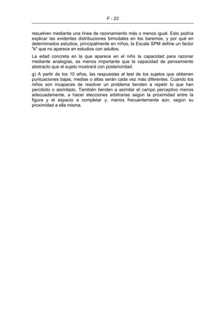 F - 23
resuelven mediante una línea de razonamiento más o menos igual. Esto podría
explicar las evidentes distribuciones bimodales en los baremos, y por qué en
determinados estudios, principalmente en niños, la Escala SPM define un factor
"k" que no aparece en estudios con adultos.
La edad concreta en la que aparece en el niño la capacidad para razonar
mediante analogías, es menos importante que la capacidad de pensamiento
abstracto que el sujeto mostrará con posterioridad.
g) A partir de los 10 años, las respuestas al test de los sujetos que obtienen
puntuaciones bajas, medias o altas serán cada vez más diferentes. Cuando los
niños son incapaces de resolver un problema tienden a repetir lo que han
percibido o asimilado. También tienden a asimilar el campo perceptivo menos
adecuadamente, a hacer elecciones arbitrarias según la proximidad entre la
figura y el espacio a completar y, menos frecuentemente aún, según su
proximidad a ella misma.
 