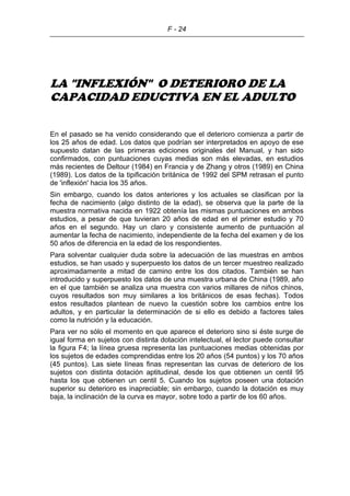 F - 24
LA "INFLEXIÓN" O DETERIORO DE LA
CAPACIDAD EDUCTIVA EN EL ADULTO
En el pasado se ha venido considerando que el deterioro comienza a partir de
los 25 años de edad. Los datos que podrían ser interpretados en apoyo de ese
supuesto datan de las primeras ediciones originales del Manual, y han sido
confirmados, con puntuaciones cuyas medias son más elevadas, en estudios
más recientes de Deltour (1984) en Francia y de Zhang y otros (1989) en China
(1989). Los datos de la tipificación británica de 1992 del SPM retrasan el punto
de 'inflexión' hacia los 35 años.
Sin embargo, cuando los datos anteriores y los actuales se clasifican por la
fecha de nacimiento (algo distinto de la edad), se observa que la parte de la
muestra normativa nacida en 1922 obtenía las mismas puntuaciones en ambos
estudios, a pesar de que tuvieran 20 años de edad en el primer estudio y 70
años en el segundo. Hay un claro y consistente aumento de puntuación al
aumentar la fecha de nacimiento, independiente de la fecha del examen y de los
50 años de diferencia en la edad de los respondientes.
Para solventar cualquier duda sobre la adecuación de las muestras en ambos
estudios, se han usado y superpuesto los datos de un tercer muestreo realizado
aproximadamente a mitad de camino entre los dos citados. También se han
introducido y superpuesto los datos de una muestra urbana de China (1989, año
en el que también se analiza una muestra con varios millares de niños chinos,
cuyos resultados son muy similares a los británicos de esas fechas). Todos
estos resultados plantean de nuevo la cuestión sobre los cambios entre los
adultos, y en particular la determinación de si ello es debido a factores tales
como la nutrición y la educación.
Para ver no sólo el momento en que aparece el deterioro sino si éste surge de
igual forma en sujetos con distinta dotación intelectual, el lector puede consultar
la figura F4; la línea gruesa representa las puntuaciones medias obtenidas por
los sujetos de edades comprendidas entre los 20 años (54 puntos) y los 70 años
(45 puntos). Las siete líneas finas representan las curvas de deterioro de los
sujetos con distinta dotación aptitudinal, desde los que obtienen un centil 95
hasta los que obtienen un centil 5. Cuando los sujetos poseen una dotación
superior su deterioro es inapreciable; sin embargo, cuando la dotación es muy
baja, la inclinación de la curva es mayor, sobre todo a partir de los 60 años.
 