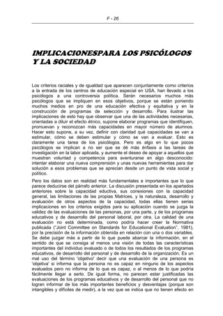 F - 26
IMPLICACIONESPARA LOS PSICÓLOGOS
Y LA SOCIEDAD
Los criterios raciales y de igualdad que aparecen conjuntamente como criterios
a la entrada de los centros de educación especial en USA, han llevado a los
psicólogos a una controversia política. Serán necesarios muchos más
psicólogos que se impliquen en esos objetivos, porque se están poniendo
muchos medios en pro de una educación efectiva y equitativa y en la
construcción de programas de selección y desarrollo. Para ilustrar las
implicaciones de esto hay que observar que una de las actividades necesarias,
orientadas a diluir el efecto étnico, supone elaborar programas que identifiquen,
promuevan y reconozcan más capacidades en mayor número de alumnos.
Hacer esto supone, a su vez, definir con claridad qué capacidades se van a
estimular, cómo se deben estimular y cómo se van a evaluar. Esto es
claramente una tarea de los psicólogos. Pero es algo en lo que pocos
psicólogos se implican a no ser que se dé más énfasis a las tareas de
investigación en la labor aplicada, y aumente el deseo de apoyar a aquellos que
muestran voluntad y competencia para aventurarse en algo desconocido:
intentar elaborar una nueva comprensión y unas nuevas herramientas para dar
solución a esos problemas que se aprecian desde un punto de vista social y
político.
Pero los datos son en realidad más fundamentales e importantes que lo que
parece deducirse del párrafo anterior. La discusión presentada en los apartados
anteriores sobre la capacidad eductiva, sus conexiones con la capacidad
general, las limitaciones de las propias Matrices, y la naturaleza, desarrollo y
evaluación de otros aspectos de la capacidad, todas ellas tienen serias
implicaciones en los criterios exigidos para su aplicación cuando se juzga la
validez de las evaluaciones de las personas, por una parte, y de los programas
educativos y de desarrollo del personal laboral, por otra. La calidad de una
evaluación no está determinada, como podría hacer creer la Normativa
publicada (“Joint Committee on Standards for Educational Evaluation”, 1981),
por la precisión de la información obtenida en relación con una o dos variables.
Se debe juzgar más a partir de lo que puede abarcar la información, en el
sentido de que se consiga al menos una visión de todas las características
importantes del individuo evaluado o de todos los resultados de los programas
educativos, de desarrollo del personal y de desarrollo de la organización. Es un
mal uso del término 'objetivo' decir que una evaluación de una persona es
'objetiva' si informa que la persona no es capaz en ninguno de los aspectos
evaluados pero no informa de lo que es capaz, o al menos de lo que podría
fácilmente llegar a serlo. De igual forma, no parecen estar justificadas las
evaluaciones de los programas educativos y de desarrollo del personal que no
logran informar de los más importantes beneficios y desventajas (porque son
intangibles y difíciles de medir), a la vez que se indica que no tienen efecto en
 