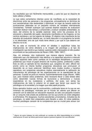 F - 27
los resultados que son fácilmente mensurables, y para los que se dispone de
tests válidos y fiables.
Lo que estos comentarios intentan poner de manifiesto es la necesidad de
discriminar entre las personas y los programas, principalmente en términos de
sus características más destacadas y distintivas, en lugar de hacerlo sobre las
puntuaciones obtenidas en un pequeño número de variables internamente
consistentes. También subrayan que quienes diseñan estudios de evaluación
necesitan dedicar más tiempo a comprender y evaluar variables ambientales, es
decir, del entorno de la variable esencial, tales como los procesos de la
educación y desarrollo del sujeto, claramente manifiestos en los hogares, en los
centros escolares y en los lugares de trabajo. El objetivo más importante de los
estudios de evaluación debería ser, no tanto descubrir si el programa ha tenido
o no efectividad, sino de qué modo tiene efecto y por qué lo que debería ser
efectivo no lo es.
No es este el momento de entrar en detalles o especificar todas las
implicaciones de cómo afectaría a la imagen del psicólogo y al tipo de
investigación que tendría que realizar; quienes estén interesados en ello pueden
encontrarlo en las publicaciones de Raven (1985, 1989, 1991)2
.
Hay, sin embargo, otra implicación que merece alguna mención. Se ha
observado que una dedicación más efectiva a la capacidad eductiva a menudo
implica aspectos tales como cambios en la estrategia disciplinaria y provoca
problemas que minan el papel directivo de muchos padres, profesores o jefes.
Esto es sólo un ejemplo de los resultados que, cargados de valor, afloran tan
pronto como se intenta facilitar programas educativos que promueven el
desarrollo de un buen potencial. Identificar esos niveles ocultos y hacerlos
operativos con programas educativos implica esencialmente la aplicación de
instrumentos de psicología de las organizaciones en la operatividad de las
personas. Cuando se pone en marcha, sorprendentemente surge (Raven, 1989)
que, para resolver estos problemas, será necesario llevar a cabo tareas tales
como desarrollar nuevas formas de burocracia y democracia y nuevas
expectativas en los ciudadanos y políticos. Así pues, son serias las
implicaciones de todo lo anterior en el papel que tienen que asumir los
psicólogos en la sociedad y la imagen que este papel proyecta.
Estos ejemplos ilustran que la controvertida y politizada tarea en la que se ven
inmersos los psicólogos, motivada por el mundo de valores que afloran en
conexión con la selección en educación especial, es sólo una pequeña muestra
de un conjunto más amplio de problemas con los que pronto se verán obligados
a enfrentarse. Por desgracia, muchos estudiantes universitarios, incluidos los de
psicología, no están bien preparados para llevarlo a cabo. En otras palabras,
muchos psicólogos carecen de la competencia que es crucial para actuar con
2
Alguno de estos trabajos ha sido publicado en revistas de difícil disponibilidad en el ámbito
internacional. El autor se ofrece para enviar copias a quienes tropiecen con esa dificultad.
 