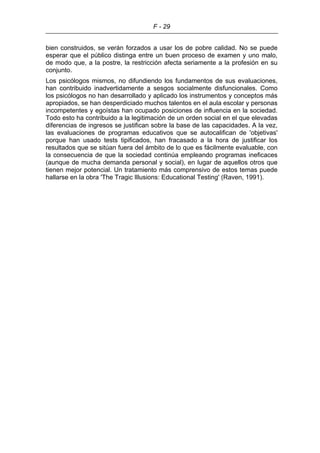 F - 29
bien construidos, se verán forzados a usar los de pobre calidad. No se puede
esperar que el público distinga entre un buen proceso de examen y uno malo,
de modo que, a la postre, la restricción afecta seriamente a la profesión en su
conjunto.
Los psicólogos mismos, no difundiendo los fundamentos de sus evaluaciones,
han contribuido inadvertidamente a sesgos socialmente disfuncionales. Como
los psicólogos no han desarrollado y aplicado los instrumentos y conceptos más
apropiados, se han desperdiciado muchos talentos en el aula escolar y personas
incompetentes y egoístas han ocupado posiciones de influencia en la sociedad.
Todo esto ha contribuido a la legitimación de un orden social en el que elevadas
diferencias de ingresos se justifican sobre la base de las capacidades. A la vez,
las evaluaciones de programas educativos que se autocalifican de 'objetivas'
porque han usado tests tipificados, han fracasado a la hora de justificar los
resultados que se sitúan fuera del ámbito de lo que es fácilmente evaluable, con
la consecuencia de que la sociedad continúa empleando programas ineficaces
(aunque de mucha demanda personal y social), en lugar de aquellos otros que
tienen mejor potencial. Un tratamiento más comprensivo de estos temas puede
hallarse en la obra 'The Tragic Illusions: Educational Testing' (Raven, 1991).
 
