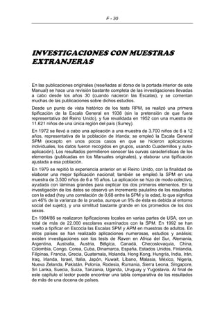 F - 30
INVESTIGACIONES CON MUESTRAS
EXTRANJERAS
En las publicaciones originales (reseñadas al dorso de la portada interior de este
Manual) se hace una revisión bastante completa de las investigaciones llevadas
a cabo desde los años 30 (cuando nacieron las Escalas), y se comentan
muchas de las publicaciones sobre dichos estudios.
Desde un punto de vista histórico de los tests RPM, se realizó una primera
tipificación de la Escala General en 1938 (sin la pretensión de que fuera
representativa del Reino Unido), y fue revalidada en 1952 con una muestra de
11.621 niños de una única región del país (Surrey).
En 1972 se llevó a cabo una aplicación a una muestra de 3.700 niños de 6 a 12
años, representativa de la población de Irlanda; se empleó la Escala General
SPM (excepto en unos pocos casos en que se hicieron aplicaciones
individuales, los datos fueron recogidos en grupos, usando Cuadernillos y auto-
aplicación). Los resultados permitieron conocer las curvas características de los
elementos (publicadas en los Manuales originales), y elaborar una tipificación
ajustada a esa población.
En 1979 se repitió la experiencia anterior en el Reino Unido, con la finalidad de
elaborar una mejor tipificación nacional; también se empleó la SPM en una
muestra de 3.500 niños de 6 a 16 años. La aplicación se hizo de modo colectivo,
ayudada con láminas grandes para explicar los dos primeros elementos. En la
investigación de los datos se observó un incremento paulatino de los resultados
con la edad (hay una correlación de 0,68 entre la SPM y la edad, lo que significa
un 46% de la varianza de la prueba, aunque un 9% de ésta es debida al entorno
social del sujeto), y una similitud bastante grande en los promedios de los dos
sexos.
En 1984/86 se realizaron tipificaciones locales en varias partes de USA, con un
total de más de 22.000 escolares examinados con la SPM. En 1992 se han
vuelto a tipificar en Escocia las Escalas SPM y APM en muestras de adultos. En
otros países se han realizado aplicaciones numerosas, estudios y análisis;
existen investigaciones con los tests de Raven en Africa del Sur, Alemania,
Argentina, Australia, Austria, Bélgica, Canadá, Checoslovaquia, China,
Colombia, Congo, Corea, Cuba, Dinamarca, España, Estados Unidos, Finlandia,
Filipinas, Francia, Grecia, Guatemala, Holanda, Hong Kong, Hungría, India, Irán,
Iraq, Irlanda, Israel, Italia, Japón, Kuwait, Líbano, Malasia, México, Nigeria,
Nueva Zelanda, Pakistán, Polonia, Rodesia, Rumania, Sierra Leona, Singapore,
Sri Lanka, Suecia, Suiza, Tanzania, Uganda, Uruguay y Yugoslavia. Al final de
este capítulo el lector puede encontrar una tabla comparativa de los resultados
de más de una docena de países.
 
