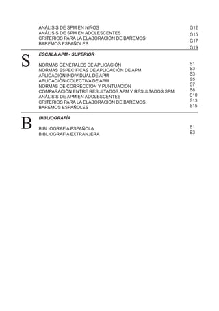 ANÁLISIS DE SPM EN NIÑOS
ANÁLISIS DE SPM EN ADOLESCENTES
CRITERIOS PARA LA ELABORACIÓN DE BAREMOS
BAREMOS ESPAÑOLES
ESCALA APM - SUPERIOR
NORMAS GENERALES DE APLICACIÓN
NORMAS ESPECÍFICAS DE APLICACIÓN DE APM
APLICACIÓN INDIVIDUAL DE APM
APLICACIÓN COLECTIVA DE APM
NORMAS DE CORRECCIÓN Y PUNTUACIÓN
COMPARACIÓN ENTRE RESULTADOS APM Y RESULTADOS SPM
ANÁLISIS DE APM EN ADOLESCENTES
CRITERIOS PARA LA ELABORACIÓN DE BAREMOS
BAREMOS ESPAÑOLES
BIBLIOGRAFÍA
BIBLIOGRAFÍA ESPAÑOLA
BIBLIOGRAFÍA EXTRANJERA
B
S
G12
G15
G17
G19
S1
S3
S3
S5
S7
S8
S10
S13
S15
B1
B3
 