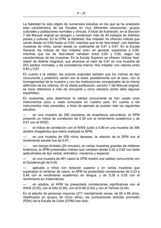 F - 31
La fiabilidad ha sido objeto de numerosos estudios en los que se ha analizado
esta característica de las Escalas en muy diferentes situaciones, grupos
culturales y poblaciones normales y clínicas. A título de ilustración, en la Sección
7 del Manual original se recogen y condensan más de 45 trabajos de distintos
países y culturas. En la CPM, la fiabilidad 'dos mitades' ha ofrecido índices que
varían desde un 0,65 hasta un 0,93, mientras que la de 'test-retest', con distintas
muestras de niños, varían desde un coeficiente de 0,81 a 0,87. En la Escala
General, los índices de 'dos mitades' eran, en general, superiores a 0,90,
mientras que los de 'test-retest' variaban entre 0,83 y 0,90, según las
características de las muestras. En la Escala Superior se ofrecen índices 'test-
retest' de distinta magnitud, que alcanzan el valor de 0,91 en una muestra de
243 adultos normales, y de consistencia interna 'dos mitades' con valores entre
0,83 y 0,87.
En cuanto a la validez, los autores originales señalan que los índices de tipo
concurrente y predictivo varían con la edad, posiblemente con el sexo, con la
homogeneidad de la muestra y con las implicaciones conceptuales de la misma
definición de los criterios. En la citada publicación, sección 7 del Manual original,
se hace referencia a más de cincuenta y cinco estudios (entre ellos algunos
españoles).
En ocasiones, para determinar la validez concurrente se han usado unos
instrumentos poco o nada conocidos en nuestro país. En cuanto a los
instrumentos más conocidos, a título de ejemplo se pueden citar los siguientes
estudios:
— en una muestra de 290 escolares de enseñanza secundaria, la SPM
presentó un índice de correlación de 0,39 con el rendimiento académico y de
0,41 con el WISC;
— el índice de correlación con el WAIS subió a 0,88 en una muestra de 396
adultos drogadictos que había realizado la SPM;
— en una muestra de 509 niños daneses, la relación de la SPM con el
rendimiento escolar fue de 0,47;
— con tiempo limitado (20 minutos), en varias muestras grandes de militares
británicos, la SPM presentaba índices que variaban desde 0,22 a 0,82 con tests
aptitudinales de tipo verbal, aritmético, mecánico y espacial;
— en una muestra de 461 casos la CPM mostró una validez concurrente con
el Goodenough de 0,50.
— aplicado a niños con dotación superior y en varias muestras que
superaban el centenar de casos, la APM ha presentado correlaciones de 0,23 a
0,48 con el rendimiento académico en lengua, y de 0,29 a 0,55 con el
rendimiento en matemáticas.
— en adultos, el APM ha presentado correlaciones significativas con el
WAIS (0,55), con el Otis (0,58), con el D-48 (0,45) y con el Terman (0,44).
En el estudio de personas mayores (271 mentalmente sanas, de 60 a 89 años,
clasificados en grupos de cinco años), las puntuaciones directas promedio
(PDm) de la Escala de Color (CPM) han sido:
 