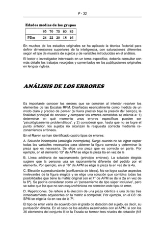 F - 32
En muchos de los estudios originales se ha aplicado la técnica factorial para
definir dimensiones superiores de la inteligencia, con saturaciones diferentes
según el tipo de muestra de sujetos y de variables introducidas en el análisis.
El lector o investigador interesado en un tema específico, debería consultar con
más detalle los trabajos recogidos y comentados en las publicaciones originales
en lengua inglesa.
ANÁLISIS DE LOS ERRORES
Es importante conocer los errores que se cometen al intentar resolver los
elementos de las Escalas RPM. Diseñadas esencialmente como medida de un
modo claro y preciso de pensar (si fuera preciso bajo la presión del tiempo), la
finalidad principal de conocer y comparar los errores cometidos se orienta a: 1)
determinar en qué momento unos errores específicos pueden ser
'psicológicamente problemáticos', y 2) considerar que, hasta que no se logre el
punto anterior, los sujetos no alcanzan la respuesta correcta mediante ra-
zonamientos erróneos.
En el Raven se han identificado cuatro tipos de errores:
A. Solución incompleta (analogía incompleta). Surge cuando no se lograr captar
todas las variables necesarias para obtener la figura correcta y determinar la
pieza que es necesaria. Se elige una pieza que es correcta en parte. Por
ejemplo, en el elemento 13° de APM se elige la pieza 6a en vez de la
B. Línea arbitraria de razonamiento (principio erróneo). La solución elegida
sugiere que la persona usa un razonamiento diferente del pedido por el
elemento. Por ejemplo, en el 16° de APM se elige la pieza la en vez de la 4a.
C. Elección superabundante (confluencia de ideas). No se logra captar aspectos
irrelevantes de la figura elegida y se elige una solución que combina todas las
posibilidades que tiene la matriz original (en el 7° de APM se da la 2a en vez de
la 6ª). Se podría considerar como un 'pensamiento de tipo súper inclusivo', pero
se sabe que los que no son esquizofrénicos no cometen este tipo de error.
D. Repeticiones. Se refiere a la elección de una pieza idéntica a una de las tres
inmediatamente adyacentes en la matriz a completar. Por ejemplo, en el C5° de
SPM se elige la 4a en vez de la 7ª.
El tipo de error varía de acuerdo con el grado de dotación del sujeto, es decir, su
puntuación directa. En el caso de los adultos examinados con el APM, si con los
36 elementos del conjunto II de la Escala se forman tres niveles de dotación (N1
 