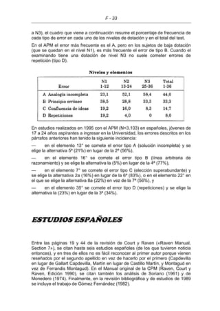 F - 33
a N3), el cuadro que viene a continuación resume el porcentaje de frecuencia de
cada tipo de error en cada uno de los niveles de dotación y en el total del test.
En el APM el error más frecuente es el A, pero en los sujetos de baja dotación
(que se quedan en el nivel N1), es más frecuente el error de tipo B. Cuando el
examinando tiene una dotación de nivel N3 no suele cometer errores de
repetición (tipo D).
En estudios realizados en 1995 con el APM (N=3.103) en españoles, jóvenes de
17 a 24 años aspirantes a ingresar en la Universidad, los errores descritos en los
párrafos anteriores han tenido la siguiente incidencia:
— en el elemento 13° se comete el error tipo A (solución incompleta) y se
elige la alternativa 5ª (21%) en lugar de la 2ª (56%),
— en el elemento 16° se comete el error tipo B (línea arbitraria de
razonamiento) y se elige la alternativa la (5%) en lugar de la 4ª (77%),
— en el elemento 7° se comete el error tipo C (elección superabundante) y
se elige la alternativa 2a (16%) en lugar de la 6ª (83%), o en el elemento 22° en
el que se elige la alternativa 8a (22%) en vez de la 7ª (56%), y
— en el elemento 35° se comete el error tipo D (repeticiones) y se elige la
alternativa la (23%) en lugar de la 3ª (34%).
ESTUDIOS ESPAÑOLES
Entre las páginas 19 y 44 de la revisión de Court y Raven («Raven Manual,
Section 7»), se citan hasta seis estudios españoles (de los que tuvieron noticia
entonces), y en tres de ellos no es fácil reconocer al primer autor porque vienen
reseñados por el segundo apellido en vez de hacerlo por el primero (Capdevilla
en lugar de Gallart Capdevilla, Martín en lugar de Castillo Martín, y Montagud en
vez de Ferrandis Montagud). En el Manual original de la CPM (Raven, Court y
Raven, Edición 1990), se citan también los análisis de Soriano (1961) y de
Monedero (1974). Finalmente, en la revisión bibliográfica y de estudios de 1989
se incluye el trabajo de Gómez Fernández (1982).
 