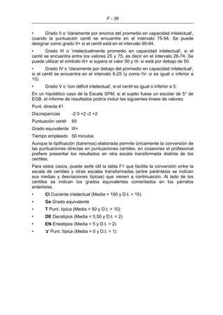 F - 38
• Grado II o 'claramente por encima del promedio en capacidad intelectual',
cuando la puntuación centil se encuentre en el intervalo 75-94. Se puede
designar como grado II+ si el centil está en el intervalo 90-94.
• Grado III o 'intelectualmente promedio en capacidad intelectual', si el
centil se encuentra entre los valores 25 y 75, es decir en el intervalo 26-74. Se
puede utilizar el símbolo III+ si supera el valor 50 y III- si está por debajo de 50.
• Grado IV o 'claramente por debajo del promedio en capacidad intelectual',
si el centil se encuentra en el intervalo 6-25 (y como IV- si es igual o inferior a
10).
• Grado V o 'con déficit intelectual', si el centil es igual o inferior a 5.
En un hipotético caso de la Escala SPM, si el sujeto fuese un escolar de 5° de
EGB, el informe de resultados podría incluir las siguientes líneas de valores:
Punt. directa 41
Discrepancias -2 0 +2 -2 +2
Puntuación centil 60
Grado equivalente III+
Tiempo empleado 50 minutos
Aunque la tipificación (baremos) elaborada permite únicamente la conversión de
las puntuaciones directas en puntuaciones centiles, en ocasiones el profesional
prefiere presentar los resultados en otra escala transformada distinta de los
centiles.
Para estos casos, puede serle útil la tabla F1 que facilita la conversión entre la
escala de centiles y otras escalas transformadas (entre paréntesis se indican
sus medias y desviaciones típicas) que vienen a continuación. Al lado de los
centiles se indican los grados equivalentes comentados en los párrafos
anteriores.
• CI Cociente intelectual (Media = 100 y D.t. = 15)
• Ge Grado equivalente
• T Punt. típica (Media = 50 y D.t. = 10)
• DE Decatipos (Media = 5,50 y D.t. = 2)
• EN Eneatipos (Media = 5 y D.t. = 2)
• 'z' Punt. típica (Media = 0 y D.t. = 1)
 
