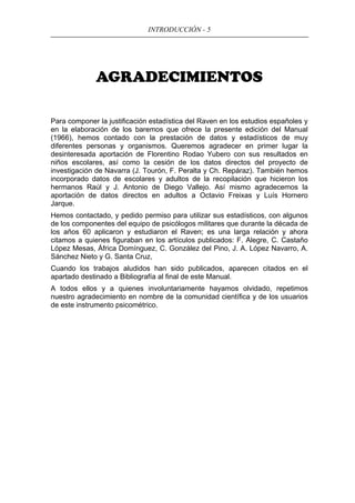 INTRODUCCIÓN - 5
AGRADECIMIENTOS
Para componer la justificación estadística del Raven en los estudios españoles y
en la elaboración de los baremos que ofrece la presente edición del Manual
(1966), hemos contado con la prestación de datos y estadísticos de muy
diferentes personas y organismos. Queremos agradecer en primer lugar la
desinteresada aportación de Florentino Rodao Yubero con sus resultados en
niños escolares, así como la cesión de los datos directos del proyecto de
investigación de Navarra (J. Tourón, F. Peralta y Ch. Repáraz). También hemos
incorporado datos de escolares y adultos de la recopilación que hicieron los
hermanos Raúl y J. Antonio de Diego Vallejo. Así mismo agradecemos la
aportación de datos directos en adultos a Octavio Freixas y Luís Hornero
Jarque.
Hemos contactado, y pedido permiso para utilizar sus estadísticos, con algunos
de los componentes del equipo de psicólogos militares que durante la década de
los años 60 aplicaron y estudiaron el Raven; es una larga relación y ahora
citamos a quienes figuraban en los artículos publicados: F. Alegre, C. Castaño
López Mesas, África Domínguez, C. González del Pino, J. A. López Navarro, A.
Sánchez Nieto y G. Santa Cruz,
Cuando los trabajos aludidos han sido publicados, aparecen citados en el
apartado destinado a Bibliografía al final de este Manual.
A todos ellos y a quienes involuntariamente hayamos olvidado, repetimos
nuestro agradecimiento en nombre de la comunidad científica y de los usuarios
de este instrumento psicométrico.
 