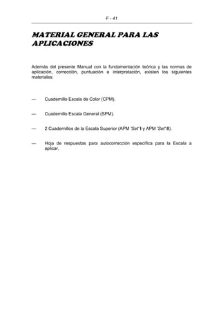 F - 41
MATERIAL GENERAL PARA LAS
APLICACIONES
Además del presente Manual con la fundamentación teórica y las normas de
aplicación, corrección, puntuación e interpretación, existen los siguientes
materiales:
— Cuadernillo Escala de Color (CPM).
— Cuadernillo Escala General (SPM).
— 2 Cuadernillos de la Escala Superior (APM 'Set' I y APM 'Set' II).
— Hoja de respuestas para autocorrección específica para la Escala a
aplicar.
 