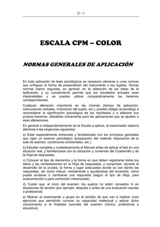 C - 1
ESCALA CPM – COLOR
NORMAS GENERALES DE APLICACIÓN
En toda aplicación de tests psicológicos es necesario atenerse a unas normas
que unifiquen la forma de presentación del instrumento a los sujetos. Dichas
normas fueron seguidas, en general, en la obtención de los datos de la
tipificación, y su cumplimiento permite que los resultados actuales sean
interpretables y se puedan utilizar comparativamente los baremos
correspondientes.
Cualquier alteración importante en las mismas (tiempo de aplicación,
instrucciones verbales, motivación del sujeto, etc.), pueden obligar al psicólogo a
reconsiderar la significación psicológica de los resultados y a elaborar sus
propios baremos, utilizables únicamente para las aplicaciones que se ajusten a
esas alteraciones.
En general e independientemente de la Escala a aplicar, el examinador debería
atenerse a las exigencias siguientes:
a) Estar especialmente entrenado y familiarizado con los principios generales
que rigen un examen psicológico (preparación del material, disposición de la
sala de examen, condiciones ambientales, etc.).
b) Estudiar completa y cuidadosamente el Manual antes de aplicar el test en una
situación real, y familiarizarse con la utilización y contenido del Cuadernillo y de
la Hoja de respuestas.
c) Conocer el tipo de elementos y la forma en que deben registrarse todos los
datos y las contestaciones en la Hoja de respuestas, y comprobar, durante el
desarrollo de la prueba, la forma y lugar adecuados donde se van dando las
respuestas, así como indicar, verbalmente o ayudándose del encerado, cómo
puede anularse o cambiarse una respuesta (según el tipo de Hoja, para
autocorrección o para corrección mecanizada).
d) Cuidar que, al inicio del examen, los sujetos no estén cansados ni en
situaciones de tensión (por ejemplo, después o antes de una evaluación escolar
o profesional).
e) Motivar al examinando o grupo en el sentido de que van a realizar unos
ejercicios que permitirán conocer su capacidad intelectual y aplicar dicho
conocimiento a la finalidad concreta del examen (clínica, profesional o
educativa).
 