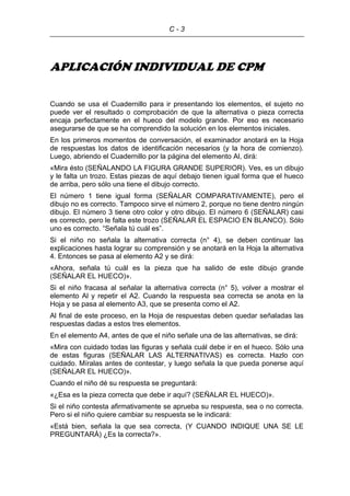 C - 3
APLICACIÓN INDIVIDUAL DE CPM
Cuando se usa el Cuadernillo para ir presentando los elementos, el sujeto no
puede ver el resultado o comprobación de que la alternativa o pieza correcta
encaja perfectamente en el hueco del modelo grande. Por eso es necesario
asegurarse de que se ha comprendido la solución en los elementos iniciales.
En los primeros momentos de conversación, el examinador anotará en la Hoja
de respuestas los datos de identificación necesarios (y la hora de comienzo).
Luego, abriendo el Cuadernillo por la página del elemento Al, dirá:
«Mira ésto (SEÑALANDO LA FIGURA GRANDE SUPERIOR). Ves, es un dibujo
y le falta un trozo. Estas piezas de aquí debajo tienen igual forma que el hueco
de arriba, pero sólo una tiene el dibujo correcto.
El número 1 tiene igual forma (SEÑALAR COMPARATIVAMENTE), pero el
dibujo no es correcto. Tampoco sirve el número 2, porque no tiene dentro ningún
dibujo. El número 3 tiene otro color y otro dibujo. El número 6 (SEÑALAR) casi
es correcto, pero le falta este trozo (SEÑALAR EL ESPACIO EN BLANCO). Sólo
uno es correcto. “Señala tú cuál es”.
Si el niño no señala la alternativa correcta (n° 4), se deben continuar las
explicaciones hasta lograr su comprensión y se anotará en la Hoja la alternativa
4. Entonces se pasa al elemento A2 y se dirá:
«Ahora, señala tú cuál es la pieza que ha salido de este dibujo grande
(SEÑALAR EL HUECO)».
Si el niño fracasa al señalar la alternativa correcta (n° 5), volver a mostrar el
elemento Al y repetir el A2. Cuando la respuesta sea correcta se anota en la
Hoja y se pasa al elemento A3, que se presenta como el A2.
Al final de este proceso, en la Hoja de respuestas deben quedar señaladas las
respuestas dadas a estos tres elementos.
En el elemento A4, antes de que el niño señale una de las alternativas, se dirá:
«Mira con cuidado todas las figuras y señala cuál debe ir en el hueco. Sólo una
de estas figuras (SEÑALAR LAS ALTERNATIVAS) es correcta. Hazlo con
cuidado. Míralas antes de contestar, y luego señala la que pueda ponerse aquí
(SEÑALAR EL HUECO)».
Cuando el niño dé su respuesta se preguntará:
«¿Esa es la pieza correcta que debe ir aquí? (SEÑALAR EL HUECO)».
Si el niño contesta afirmativamente se aprueba su respuesta, sea o no correcta.
Pero si el niño quiere cambiar su respuesta se le indicará:
«Está bien, señala la que sea correcta, (Y CUANDO INDIQUE UNA SE LE
PREGUNTARÁ) ¿Es la correcta?».
 