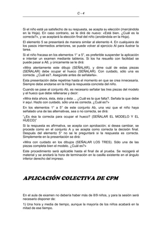 C - 4
Si el niño está ya satisfecho de su respuesta, se acepta su elección (marcándola
en la Hoja). En caso contrario, se le dirá de nuevo: «Está bien. ¿Cuál es la
correcta?», y se aceptará la elección final del niño (anotándola en la Hoja).
El elemento 5 se presentará de manera similar al elemento 4. En cualquiera de
los pasos intermedios anteriores, se puede volver al ejercicio Al para ilustrar la
tarea.
Si el niño fracasa en los elementos 1° a 5°, es preferible suspender la aplicación
e intentar un examen mediante tableros. Si los ha resuelto con facilidad se
puede pasar a A6, y únicamente se le dirá:
«Mira atentamente este dibujo (SEÑALAR), y dime cuál de estas piezas
(SEÑALAR) debe ocupar el hueco (SEÑALAR). Con cuidado, sólo una es
correcta. ¿Cuál es?. Asegúrate antes de señalarla».
Esta presentación debe repetirse hasta el momento en que se crea innecesaria.
Siempre debe anotarse en la Hoja la respuesta concreta del niño.
Cuando se pase al conjunto Ab, es necesario señalar las tres piezas del modelo
y el hueco que debe rellenarse y decir:
«Mira ésta ahora, ésta, ésta y ésta ... ¿Cuál es la que falta?. Señala la que debe
ir aquí. Hazlo con cuidado, sólo una es correcta. ¿Cuál es?»
En los elementos 1° a 5° de este conjunto Ab, una vez que el niño haya
señalado una de las alternativas, sea o no correcta, se dirá:
“¿Es ésa la correcta para ocupar el hueco? (SEÑALAR EL MODELO Y EL
HUECO)”
Si la respuesta es afirmativa, se acepta con aprobación; si desea cambiar, se
procede como en el conjunto A y se acepta como correcta la decisión final.
Después del elemento 5° no se le preguntará si la respuesta es correcta.
Simplemente en la presentación se dirá:
«Mira con cuidado en los dibujos (SEÑALAR LOS TRES). Sólo una de las
piezas completa bien el modelo. ¿Cuál es?»
Este procedimiento será aplicable hasta el final de al prueba. Se recogerá el
material y se anotará la hora de terminación en la casilla existente en el ángulo
inferior derecho del impreso.
APLICACIÓN COLECTIVA DE CPM
En el aula de examen no debería haber más de 8/9 niños, y para la sesión será
necesario disponer de:
1) Una hora y media de tiempo, aunque la mayoría de los niños acabará en la
mitad de ese tiempo.
 