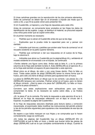 C - 5
2) Unas cartulinas grandes con la reproducción de los dos primeros elementos.
Antes de comenzar se deben fijar en el encerado o trípode (de modo que Al
cubra a A2, y que Al se pueda volver para presentar A2).
3) Un Cuadernillo, un lapicero y una Hoja de repuestas para cada niño.
Antes de comenzar, es conveniente tener anotados en las Hojas los datos de
identificación de los sujetos. Luego, al distribuir el material, se procurará separar
a los niños para evitar que se copien entre ellos.
En el primer momento es necesario:
— Pedirles que no abran el Cuadernillo antes de que se les diga.
— Explicarles que la prueba mide la capacidad para ver y pensar con
claridad.
— Indicarles qué hora es y pedirles que anoten esta 'hora de comienzo' en el
recuadro existente en la parte superior derecha.
— Pedirles que comiencen a dar sus respuestas en el cuerpo de la Hoja,
bajo la columna A.
— Indicarles que abran su Cuadernillo por la página/dibujo Al y, señalando el
modelo existente en el encerado o en el trípode, se continuará:
«Tenéis delante una figura como ésta. Arriba está la letra A, y en la primera
columna de la Hoja está también la letra A. Este (SEÑALAR) es el ejercicio Al, y
en la Hoja está también el espacio Al para responder a este ejercicio.
Mirad cómo es el dibujo, de color y con unas líneas dentro. Pero le falta un
trozo. Todas estas piezas de abajo (SEÑALAR) tienen la misma forma que el
hueco, pero sólo una tiene el dibujo correcto para ajustarse bien al hueco.
La pieza la (SEÑALAR) tiene un dibujo que no es correcto. Las piezas 2a y 3a
(SEÑALAR) tampoco son correctas. Podrían entrar en el hueco, pero no tienen
el dibujo correcto. ¿Qué le pasa a la pieza 6a? (SEÑALAR). Le falta un trozo.
¿Cuál es la pieza correcta?».
Conviene que estas explicaciones sean exhaustivas para que todos
comprendan la tarea. Si es necesario se vuelve sobre ellas, y se finaliza
diciendo:
«Sí, la pieza 4ª es la correcta. Por tanto la respuesta a este ejercicio Al es la 4.
Marcad en la Hoja de respuestas rellenando con el lápiz el círculo del 4.
Esperad, no paséis la página del Cuadernillo».
Si la Hoja de respuestas estuviera diseñada para lectura óptica y corrección
mecanizada, el examinador debe modificar las instrucciones del párrafo anterior
(y las de los párrafos siguientes) para ajustarse a las necesidades de ese tipo de
proceso.
Se espera a que todos marquen en sus Hojas y se comprueba que lo hacen
correctamente; luego se continuará:
«En todas las páginas del Cuadernillo hay un dibujo (SEÑALAR EN LA
CARTULINA) al que le falta un trozo, y tenéis que buscar entre las piezas de
abajo (SEÑALAR) cuál es la que completa correctamente el dibujo. Cuando la
 