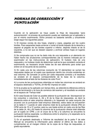 C - 7
NORMAS DE CORRECCIÓN Y
PUNTUACIÓN
Cuando en la aplicación se haya usado la Hoja de respuestas 'para
autocorrección', el proceso de puntuación puede ser realizado por el aplicador o
por el mismo examinando. Dicho proceso es bastante sencillo y únicamente
exige seguir los siguientes pasos:
1) El impreso consta de dos hojas, original y copia, pegadas por los cuatro
bordes. Para separarlas basta arrancar o cortar el borde trepado de la derecha y
separar el pegado de los bordes superior e inferior, dejando intacto el de la
izquierda, a no ser que se deseen separar y archivar ambas hojas en lugares
distintos.
2) Se comprueba que no se ha dado más de una respuesta a un elemento sin
haber hecho las anulaciones correspondientes (de la manera indicada por el
examinador en las instrucciones de aplicación). Si hubiera más de una
respuesta y no hubiese modo de determinar cuál es la que consideró correcta el
examinando, es necesario anular todas las de ese elemento para evitar que
entren en el recuento de los aciertos.
3) En cada una de las columnas (conjunto de 12 elementos) se suman las
respuestas dadas por el sujeto que aparezcan dentro los círculos existentes en
esa columna. Se concede un punto por cada respuesta correcta y el resultado
se anotará en el espacio correspondiente de la base de la columna,
inmediatamente al lado de los titulares de color Punt.'.
4) La suma de las puntuaciones obtenidas en todas las columnas se anotará en
el espacio destinado a 'TOTAL (A+Ab+B)' impreso en color.
5) Si la prueba se ha aplicado con tiempo libre, se obtendrá la diferencia entre la
hora de terminación y la hora de comienzo del examen y el resultado se anotará
en el espacio de 'Tiempo total'.
6) En esta Escala de Color es posible obtener la puntuación de `discrepancia' en
los conjuntos o columnas A, Ab y B de la Hoja de respuestas, es decir la
diferencia entre el valor empírico obtenido y lo 'esperado' en cada conjunto (de
acuerdo con la puntuación total empírica obtenida); estos datos se encuentran
en la tabla C 1 cuando el valor empírico total de la puntuación directa (PD) en
CPM varía de 10 a 31 puntos; para su uso basta entrar en cada una de las filas
de la tabla (A, Ab y B) hasta la columna de la puntuación directa total obtenida
por el sujeto en CPM, y en el cruce de la fila y la columna se encuentra la
puntuación teórica esperada. La diferencia entre lo empírico y lo esperado es la
puntuación de discrepancia.
7) En el apartado destinado a 'Informe de resultados' de la parte F de este
Manual se encuentra la información para obtener el último de los datos a
cumplimentar en el margen inferior de la copia de la Hoja de respuestas, el
grado equivalente.
 