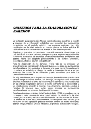 C - 9
CRITERIOS PARA LA ELABORACIÓN DE
BAREMOS
La tipificación que presenta este Manual ha sido elaborada a partir de la reunión
y resumen de la información estadística que presentan las publicaciones
comentadas en el capítulo anterior. Las muestras originales han sido
clasificadas por la edad teniendo en cuenta criterios de índole práctica. El
resultado es la tabla de baremos que aparece al final de este apartado.
El psicólogo que utiliza un instrumento como el Raven sabe, sin embargo, que
una tipificación nunca es definitiva; siempre se puede ampliar o especificar más
la muestra, o actualizar los resultados con muestras recientes. Siempre que sea
posible, habría que adaptarla periódicamente a los cambios (culturales,
tecnológicos, etc.) que ocurran en la población.
Para la elaboración de los baremos (Tabla C2) se ha empleado un
procedimiento de normalización de las distribuciones, es decir, las puntuaciones
transformadas se han ajustado a la forma de una curva normal (tomando como
normativos los estadísticos básicos de media y desviación típica), y se han
suavizado las curvas de los diferentes grupos normativos para evitar los
desviaciones muestrales.
Es muy probable que, en la mayoría de los casos, la manifestación práctica de la
variable tenga esa forma 'normal'. Sin embargo, en algunos casos la realidad
empírica puede tomar la forma de una distribución asimétrica; esto puede darse
en los ámbitos de aplicación cercanos al 'suelo' o al 'techo' de la aplicabilidad, y
las distribuciones tenderán a mostrar, respectivamente, asimetría positiva o
negativa. Si ocurriera esto, serían menos precisas las puntuaciones
transformadas de los extremos de dichas distribuciones.
Para las aplicaciones prácticas de la Escala de Color (CPM) en escolares, se ha
considerado más conveniente tomar como criterio de clasificación la edad
cronológica del sujeto y se han construido baremos para las edades 4 a 9 años.
La edad de los 4 años está, probablemente, por debajo del 'suelo' del test, y los
resultados de una aplicación práctica deberían tomarse de modo provisional;
podrían reflejar, más que un nivel intelectual, el grado de culturización del sujeto.
 