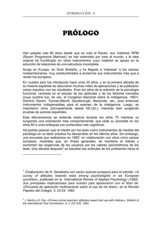 INTRODUCCIÓN - 6
PRÓLOGO
Han pasado casi 60 años desde que se creó el Raven; sus 'matrices' RPM
(Raven Progressive Matrices') se han extendido por todo el mundo, y la idea
original ha fructificado en otros instrumentos cuyo material se apoya en la
educción de relaciones de una estructura incompleta.
Surge en Europa, en Gran Bretaña, y ha llegado a 'interesar' a los reacios
norteamericanos, muy acostumbrados a enviarnos sus instrumentos más que a
recibir los europeos.
En nuestro país fue introducido hace unos 35 años, y en la primera década de
su historia española se obtuvieron muchos miles de aplicaciones y se publicaron
varios estudios con los resultados. Eran los años de la eclosión de la psicología
funcional, centrada en el estudio de las aptitudes y de los factores mentales
(cuya cumbre fue, tal vez, el Congreso Nacional sobre la Inteligencia, 1967).
Dominó, Raven, Terman-Merrill, Goodenough, Alexander, etc., eran entonces
instrumentos indispensables para el examen de la inteligencia. Luego, se
importaron otros (principalmente desde EE.UU.), mientras iban surgiendo
pruebas de autores españoles.
Esta efervescencia se extiende todavía durante los años 70 mientras va
surgiendo una orientación más comportamental, que cede su prioridad en los
años 80 a unos enfoques con contenidos más cognitivos.
Ha podido parecer que el interés por los tests como instrumentos de medida del
psicólogo en su labor práctica ha descendido en los últimos años. Sin embargo,
una encuesta que realizamos en 19821
en colaboración con otros cinco países
europeos, mostraba que, en líneas generales, se mantiene el interés y
aumentan las exigencias de los usuarios por los valores psicométricos de los
tests. Una década después2
se estudian las actitudes de los profesores hacia el
1
Colaboración de N. Seisdedos con varios autores europeos para el estudio: «A
survey of attitudes towards tests among psychologists in sis European
countries», publicado en la `International Review of Applied Psychology' (1982).
Sus principales implicaciones para nuestro país aparecieron con el titulo de:
«Encuesta de aplicación multinacional sobre el uso de los tests», en la Revista
Papeles del Colegio, 3, 23-24. 1982.
2
J. Muñiz y D. Paz: «Primary school teachers' attitudes toward test use with children». Bulletin of
the International Test Commission, 9, 3, 227-232, 1993.
 