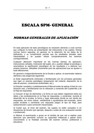 G - 1
ESCALA SPM- GENERAL
NORMAS GENERALES DE APLICACIÓN
En toda aplicación de tests psicológicos es necesario atenerse a unas normas
que unifiquen la forma de presentación del instrumento a los sujetos. Dichas
normas fueron seguidas, en general, en la obtención de los datos de la
tipificación, y su cumplimiento permite que los resultados actuales sean
interpretables y se puedan utilizar comparativamente los baremos
correspondientes.
Cualquier alteración importante en las mismas (tiempo de aplicación,
instrucciones verbales, motivación del sujeto, etc.), pueden obligar al psicólogo a
reconsiderar la significación psicológica de los resultados y a elaborar sus
propios baremos, utilizables únicamente para las aplicaciones que se ajusten a
esas alteraciones.
En general e independientemente de la Escala a aplicar, el examinador debería
atenerse a las exigencias siguientes:
a) Estar especialmente entrenado y familiarizado con los principios generales
que rigen un examen psicológico (preparación del material, disposición de la
sala de examen, condiciones ambientales, etc.).
b) Estudiar completa y cuidadosamente el Manual antes de aplicar el test en una
situación real, y familiarizarse con la utilización y contenido del Cuadernillo y de
la Hoja de respuestas.
c) Conocer el tipo de elementos y la forma en que deben registrarse todos los
datos y las contestaciones en la Hoja de respuestas, y comprobar, durante el
desarrollo de la prueba, la forma y lugar adecuados donde se van dando las
respuestas, así como indicar, verbalmente o ayudándose del encerado, cómo
puede anularse o cambiarse una respuesta (según el tipo de Hoja, para
autocorrección o para corrección mecanizada).
d) Cuidar que, al inicio del examen, los sujetos no estén cansados ni en
situaciones de tensión (por ejemplo, después o antes de una evaluación escolar
o profesional).
e) Motivar al examinando o grupo en el sentido de que van a realizar unos
ejercicios que permitirán conocer su capacidad intelectual y aplicar dicho
conocimiento a la finalidad concreta del examen (clínica, profesional o
educativa).
 