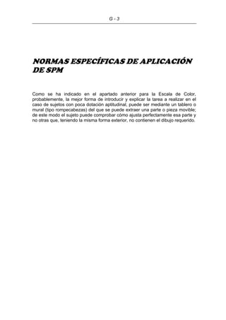 G - 3
NORMAS ESPECÍFICAS DE APLICACIÓN
DE SPM
Como se ha indicado en el apartado anterior para la Escala de Color,
probablemente, la mejor forma de introducir y explicar la tarea a realizar en el
caso de sujetos con poca dotación aptitudinal, puede ser mediante un tablero o
mural (tipo rompecabezas) del que se puede extraer una parte o pieza movible;
de este modo el sujeto puede comprobar cómo ajusta perfectamente esa parte y
no otras que, teniendo la misma forma exterior, no contienen el dibujo requerido.
 